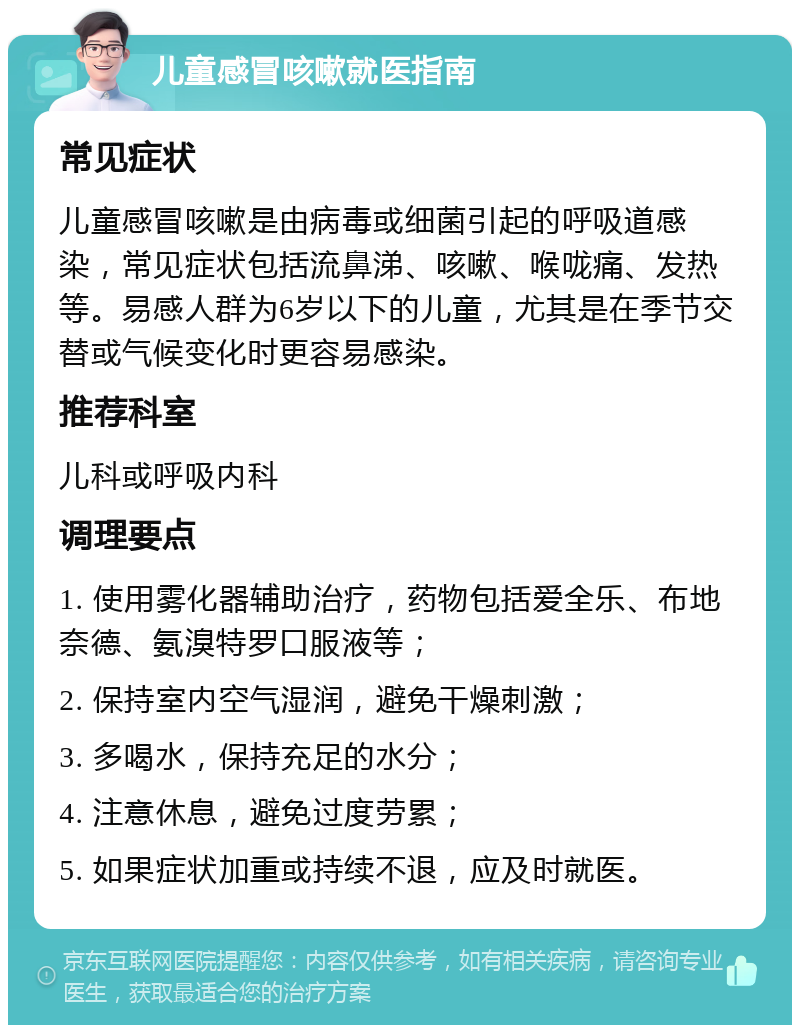 儿童感冒咳嗽就医指南 常见症状 儿童感冒咳嗽是由病毒或细菌引起的呼吸道感染，常见症状包括流鼻涕、咳嗽、喉咙痛、发热等。易感人群为6岁以下的儿童，尤其是在季节交替或气候变化时更容易感染。 推荐科室 儿科或呼吸内科 调理要点 1. 使用雾化器辅助治疗，药物包括爱全乐、布地奈德、氨溴特罗口服液等； 2. 保持室内空气湿润，避免干燥刺激； 3. 多喝水，保持充足的水分； 4. 注意休息，避免过度劳累； 5. 如果症状加重或持续不退，应及时就医。