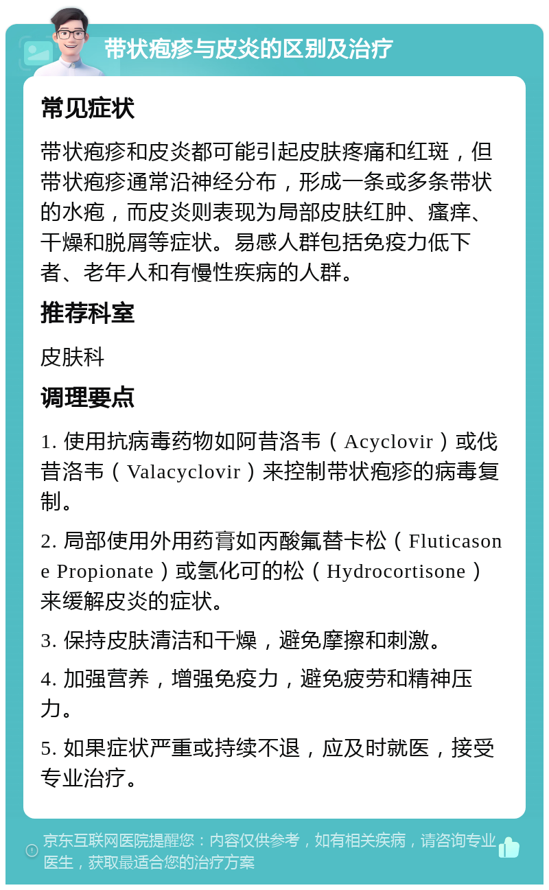 带状疱疹与皮炎的区别及治疗 常见症状 带状疱疹和皮炎都可能引起皮肤疼痛和红斑，但带状疱疹通常沿神经分布，形成一条或多条带状的水疱，而皮炎则表现为局部皮肤红肿、瘙痒、干燥和脱屑等症状。易感人群包括免疫力低下者、老年人和有慢性疾病的人群。 推荐科室 皮肤科 调理要点 1. 使用抗病毒药物如阿昔洛韦（Acyclovir）或伐昔洛韦（Valacyclovir）来控制带状疱疹的病毒复制。 2. 局部使用外用药膏如丙酸氟替卡松（Fluticasone Propionate）或氢化可的松（Hydrocortisone）来缓解皮炎的症状。 3. 保持皮肤清洁和干燥，避免摩擦和刺激。 4. 加强营养，增强免疫力，避免疲劳和精神压力。 5. 如果症状严重或持续不退，应及时就医，接受专业治疗。