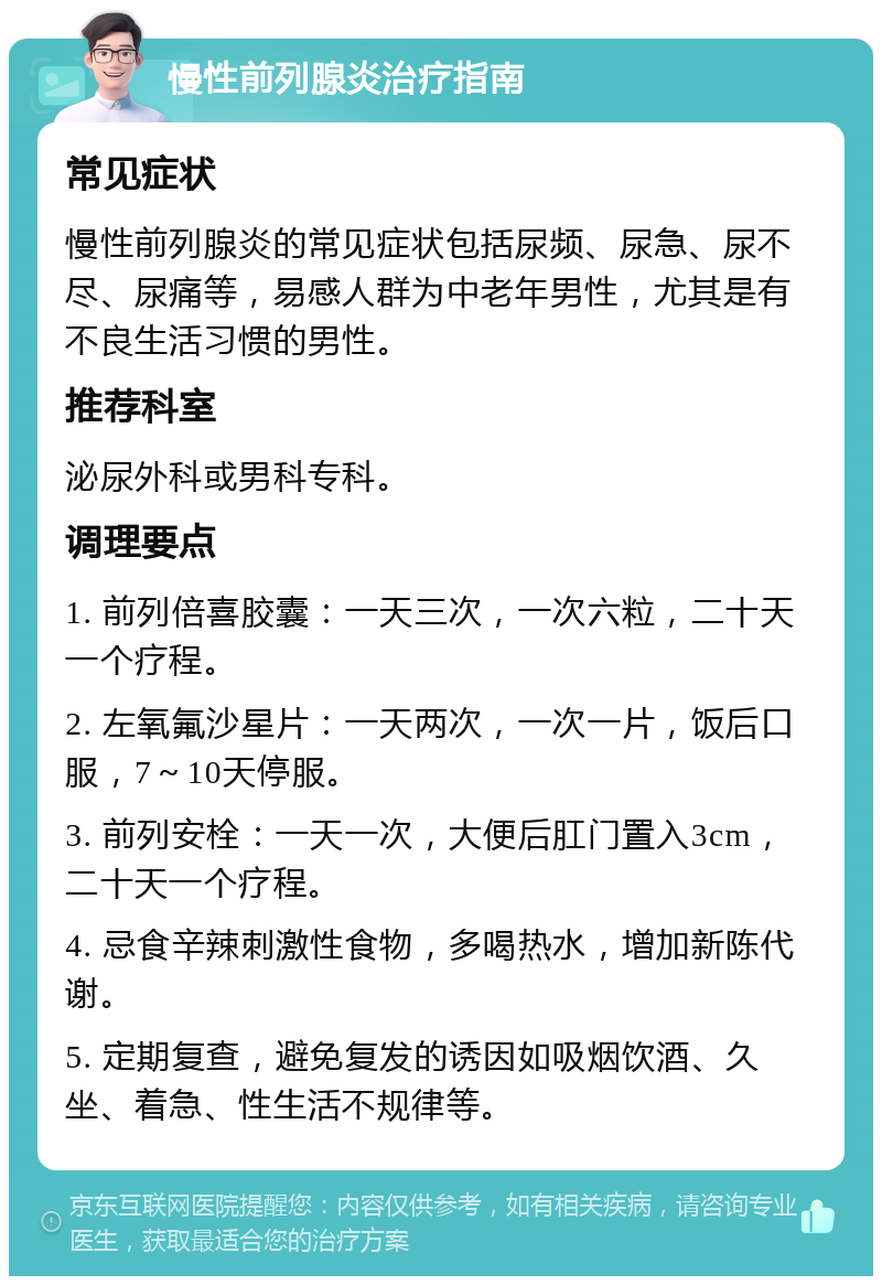 慢性前列腺炎治疗指南 常见症状 慢性前列腺炎的常见症状包括尿频、尿急、尿不尽、尿痛等，易感人群为中老年男性，尤其是有不良生活习惯的男性。 推荐科室 泌尿外科或男科专科。 调理要点 1. 前列倍喜胶囊：一天三次，一次六粒，二十天一个疗程。 2. 左氧氟沙星片：一天两次，一次一片，饭后口服，7～10天停服。 3. 前列安栓：一天一次，大便后肛门置入3cm，二十天一个疗程。 4. 忌食辛辣刺激性食物，多喝热水，增加新陈代谢。 5. 定期复查，避免复发的诱因如吸烟饮酒、久坐、着急、性生活不规律等。