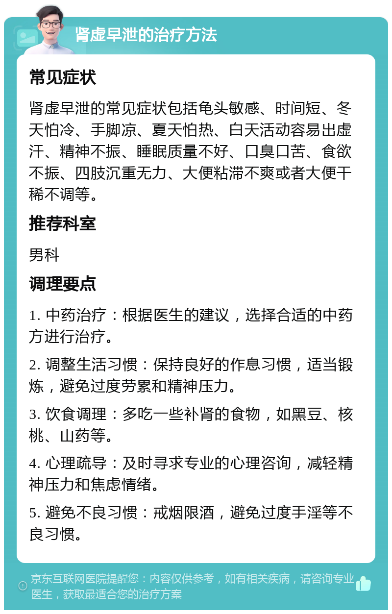 肾虚早泄的治疗方法 常见症状 肾虚早泄的常见症状包括龟头敏感、时间短、冬天怕冷、手脚凉、夏天怕热、白天活动容易出虚汗、精神不振、睡眠质量不好、口臭口苦、食欲不振、四肢沉重无力、大便粘滞不爽或者大便干稀不调等。 推荐科室 男科 调理要点 1. 中药治疗：根据医生的建议，选择合适的中药方进行治疗。 2. 调整生活习惯：保持良好的作息习惯，适当锻炼，避免过度劳累和精神压力。 3. 饮食调理：多吃一些补肾的食物，如黑豆、核桃、山药等。 4. 心理疏导：及时寻求专业的心理咨询，减轻精神压力和焦虑情绪。 5. 避免不良习惯：戒烟限酒，避免过度手淫等不良习惯。