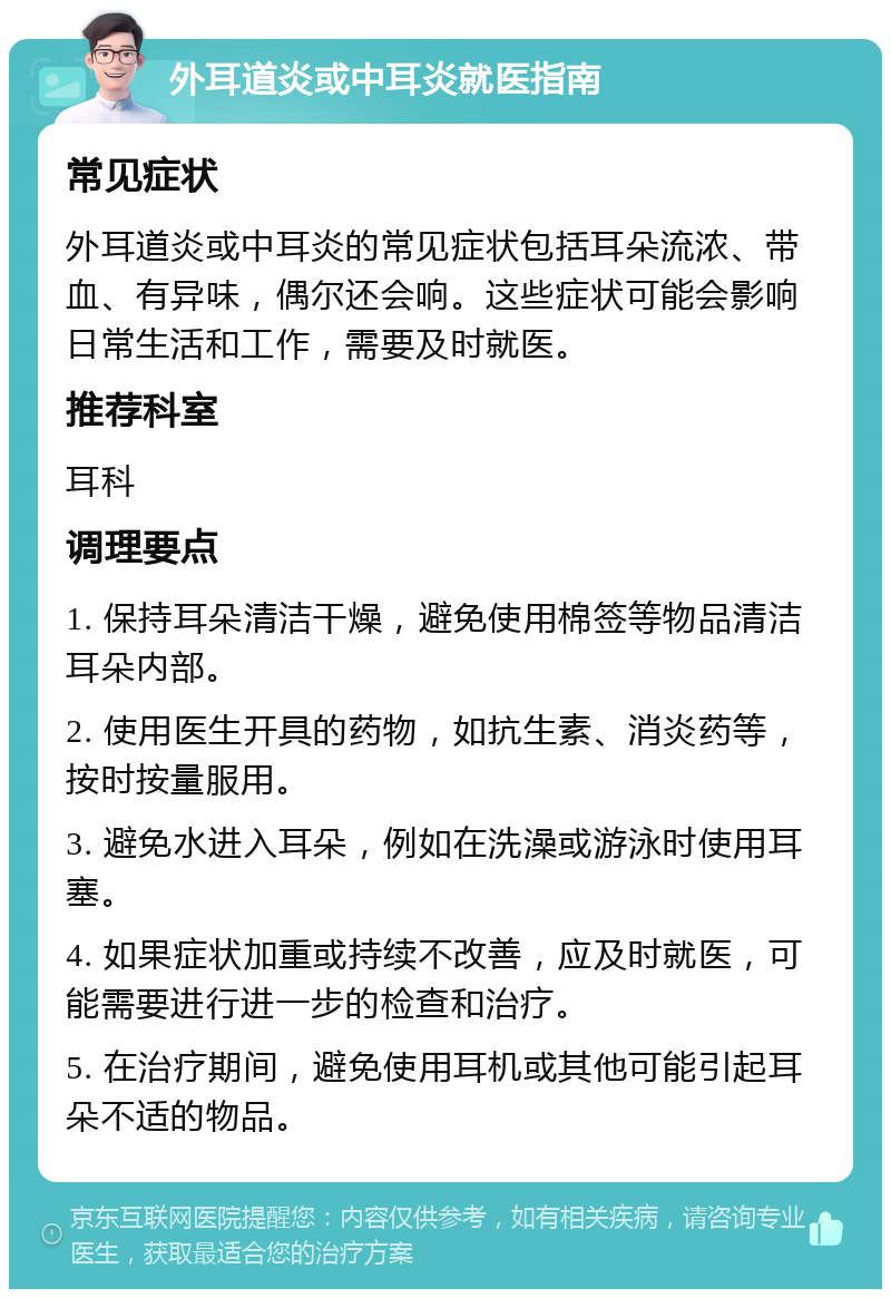 外耳道炎或中耳炎就医指南 常见症状 外耳道炎或中耳炎的常见症状包括耳朵流浓、带血、有异味，偶尔还会响。这些症状可能会影响日常生活和工作，需要及时就医。 推荐科室 耳科 调理要点 1. 保持耳朵清洁干燥，避免使用棉签等物品清洁耳朵内部。 2. 使用医生开具的药物，如抗生素、消炎药等，按时按量服用。 3. 避免水进入耳朵，例如在洗澡或游泳时使用耳塞。 4. 如果症状加重或持续不改善，应及时就医，可能需要进行进一步的检查和治疗。 5. 在治疗期间，避免使用耳机或其他可能引起耳朵不适的物品。