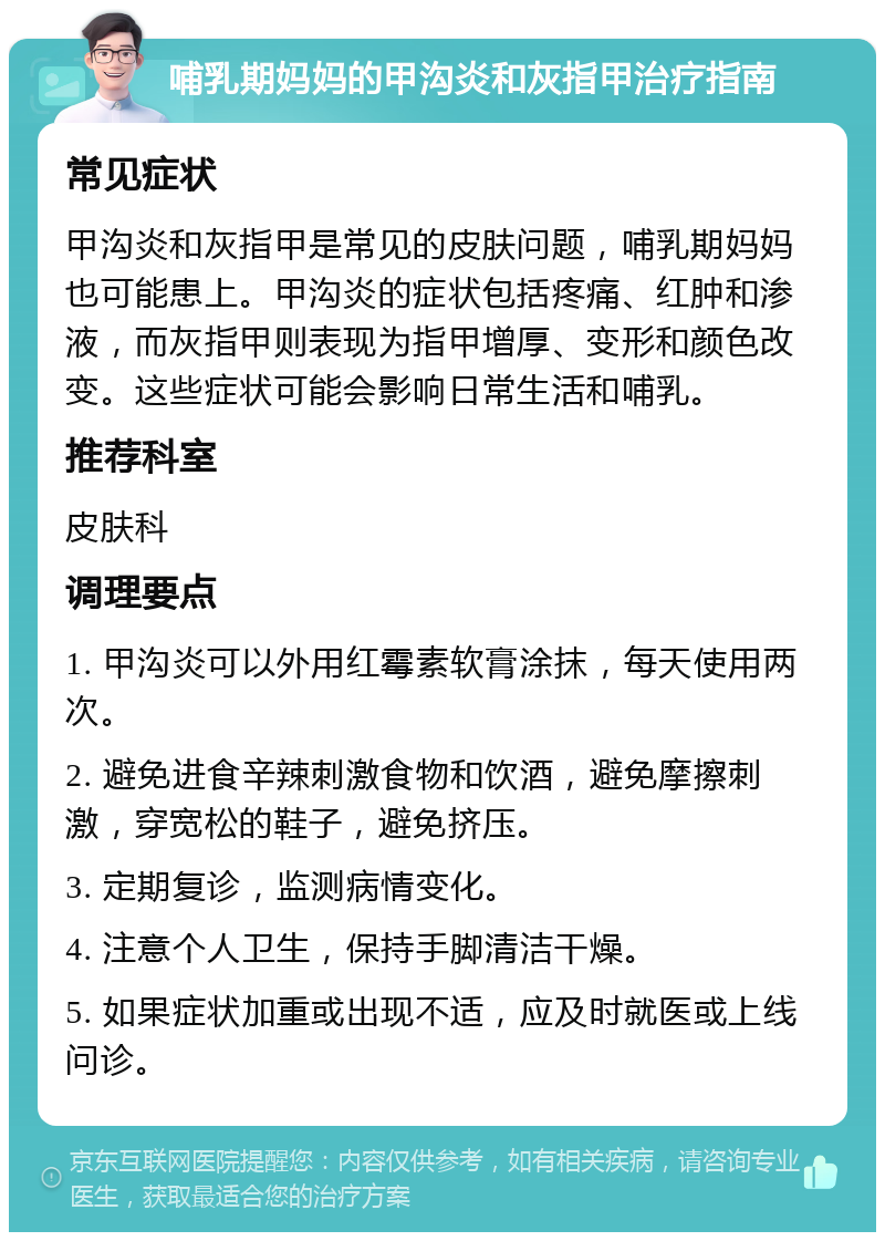 哺乳期妈妈的甲沟炎和灰指甲治疗指南 常见症状 甲沟炎和灰指甲是常见的皮肤问题，哺乳期妈妈也可能患上。甲沟炎的症状包括疼痛、红肿和渗液，而灰指甲则表现为指甲增厚、变形和颜色改变。这些症状可能会影响日常生活和哺乳。 推荐科室 皮肤科 调理要点 1. 甲沟炎可以外用红霉素软膏涂抹，每天使用两次。 2. 避免进食辛辣刺激食物和饮酒，避免摩擦刺激，穿宽松的鞋子，避免挤压。 3. 定期复诊，监测病情变化。 4. 注意个人卫生，保持手脚清洁干燥。 5. 如果症状加重或出现不适，应及时就医或上线问诊。