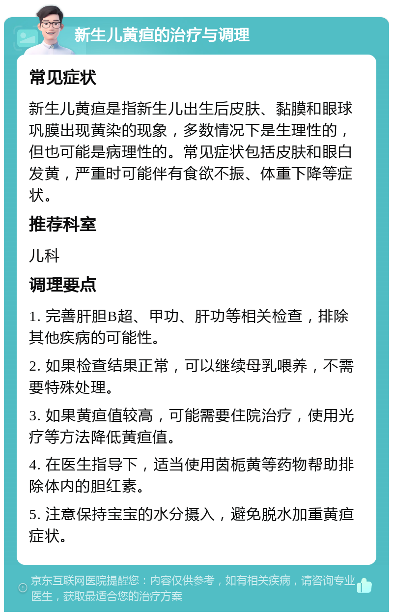 新生儿黄疸的治疗与调理 常见症状 新生儿黄疸是指新生儿出生后皮肤、黏膜和眼球巩膜出现黄染的现象，多数情况下是生理性的，但也可能是病理性的。常见症状包括皮肤和眼白发黄，严重时可能伴有食欲不振、体重下降等症状。 推荐科室 儿科 调理要点 1. 完善肝胆B超、甲功、肝功等相关检查，排除其他疾病的可能性。 2. 如果检查结果正常，可以继续母乳喂养，不需要特殊处理。 3. 如果黄疸值较高，可能需要住院治疗，使用光疗等方法降低黄疸值。 4. 在医生指导下，适当使用茵栀黄等药物帮助排除体内的胆红素。 5. 注意保持宝宝的水分摄入，避免脱水加重黄疸症状。