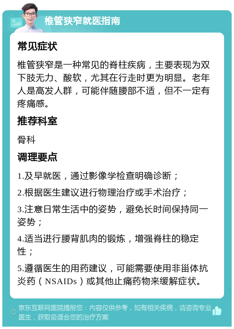 椎管狭窄就医指南 常见症状 椎管狭窄是一种常见的脊柱疾病，主要表现为双下肢无力、酸软，尤其在行走时更为明显。老年人是高发人群，可能伴随腰部不适，但不一定有疼痛感。 推荐科室 骨科 调理要点 1.及早就医，通过影像学检查明确诊断； 2.根据医生建议进行物理治疗或手术治疗； 3.注意日常生活中的姿势，避免长时间保持同一姿势； 4.适当进行腰背肌肉的锻炼，增强脊柱的稳定性； 5.遵循医生的用药建议，可能需要使用非甾体抗炎药（NSAIDs）或其他止痛药物来缓解症状。