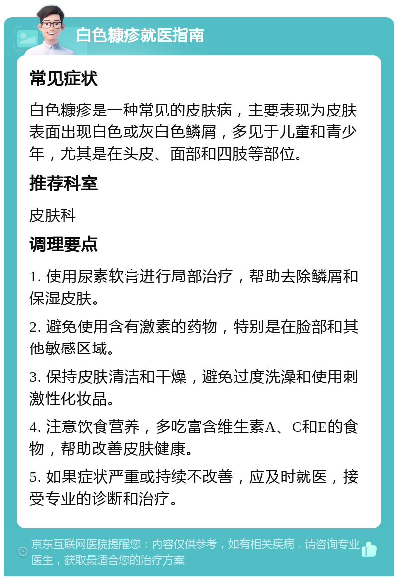 白色糠疹就医指南 常见症状 白色糠疹是一种常见的皮肤病，主要表现为皮肤表面出现白色或灰白色鳞屑，多见于儿童和青少年，尤其是在头皮、面部和四肢等部位。 推荐科室 皮肤科 调理要点 1. 使用尿素软膏进行局部治疗，帮助去除鳞屑和保湿皮肤。 2. 避免使用含有激素的药物，特别是在脸部和其他敏感区域。 3. 保持皮肤清洁和干燥，避免过度洗澡和使用刺激性化妆品。 4. 注意饮食营养，多吃富含维生素A、C和E的食物，帮助改善皮肤健康。 5. 如果症状严重或持续不改善，应及时就医，接受专业的诊断和治疗。