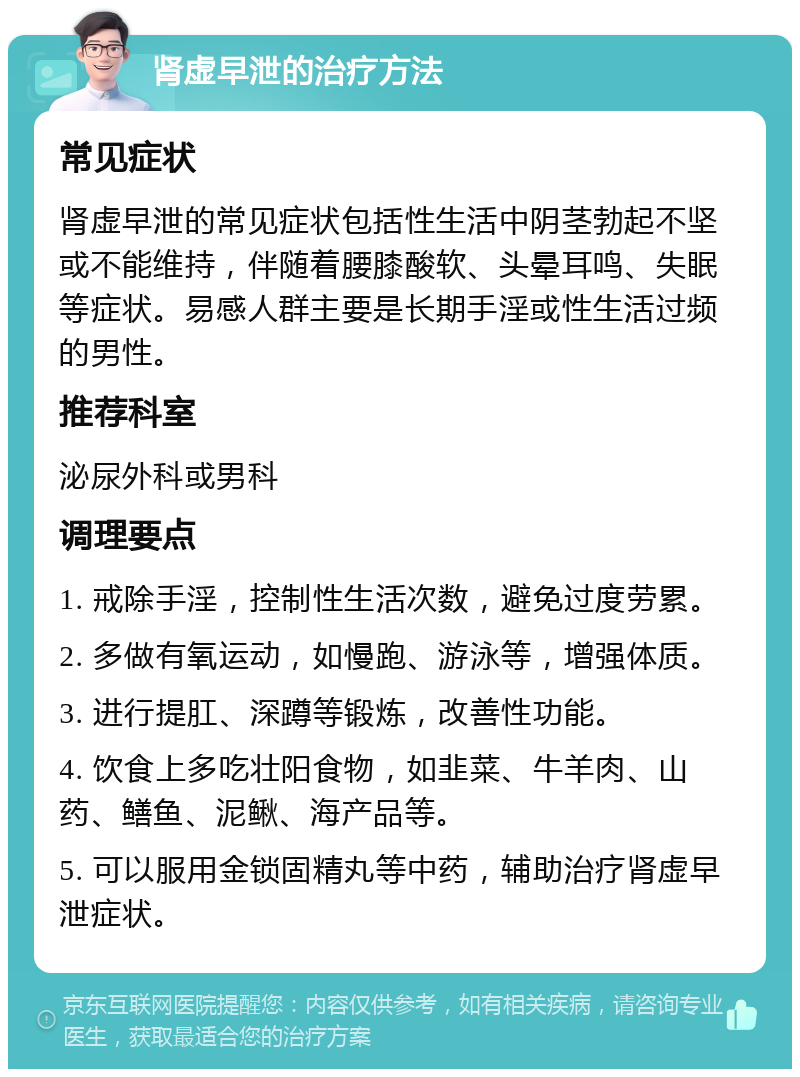 肾虚早泄的治疗方法 常见症状 肾虚早泄的常见症状包括性生活中阴茎勃起不坚或不能维持，伴随着腰膝酸软、头晕耳鸣、失眠等症状。易感人群主要是长期手淫或性生活过频的男性。 推荐科室 泌尿外科或男科 调理要点 1. 戒除手淫，控制性生活次数，避免过度劳累。 2. 多做有氧运动，如慢跑、游泳等，增强体质。 3. 进行提肛、深蹲等锻炼，改善性功能。 4. 饮食上多吃壮阳食物，如韭菜、牛羊肉、山药、鳝鱼、泥鳅、海产品等。 5. 可以服用金锁固精丸等中药，辅助治疗肾虚早泄症状。