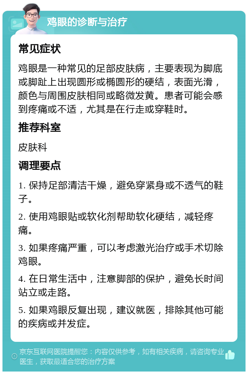 鸡眼的诊断与治疗 常见症状 鸡眼是一种常见的足部皮肤病，主要表现为脚底或脚趾上出现圆形或椭圆形的硬结，表面光滑，颜色与周围皮肤相同或略微发黄。患者可能会感到疼痛或不适，尤其是在行走或穿鞋时。 推荐科室 皮肤科 调理要点 1. 保持足部清洁干燥，避免穿紧身或不透气的鞋子。 2. 使用鸡眼贴或软化剂帮助软化硬结，减轻疼痛。 3. 如果疼痛严重，可以考虑激光治疗或手术切除鸡眼。 4. 在日常生活中，注意脚部的保护，避免长时间站立或走路。 5. 如果鸡眼反复出现，建议就医，排除其他可能的疾病或并发症。