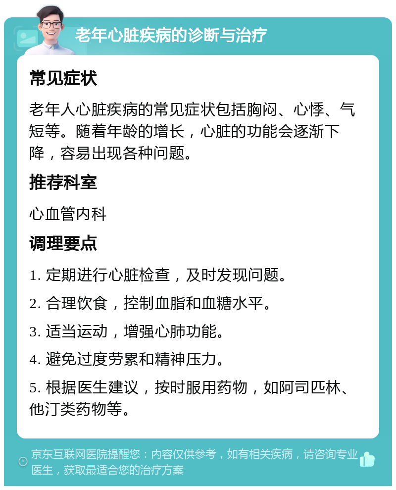 老年心脏疾病的诊断与治疗 常见症状 老年人心脏疾病的常见症状包括胸闷、心悸、气短等。随着年龄的增长，心脏的功能会逐渐下降，容易出现各种问题。 推荐科室 心血管内科 调理要点 1. 定期进行心脏检查，及时发现问题。 2. 合理饮食，控制血脂和血糖水平。 3. 适当运动，增强心肺功能。 4. 避免过度劳累和精神压力。 5. 根据医生建议，按时服用药物，如阿司匹林、他汀类药物等。