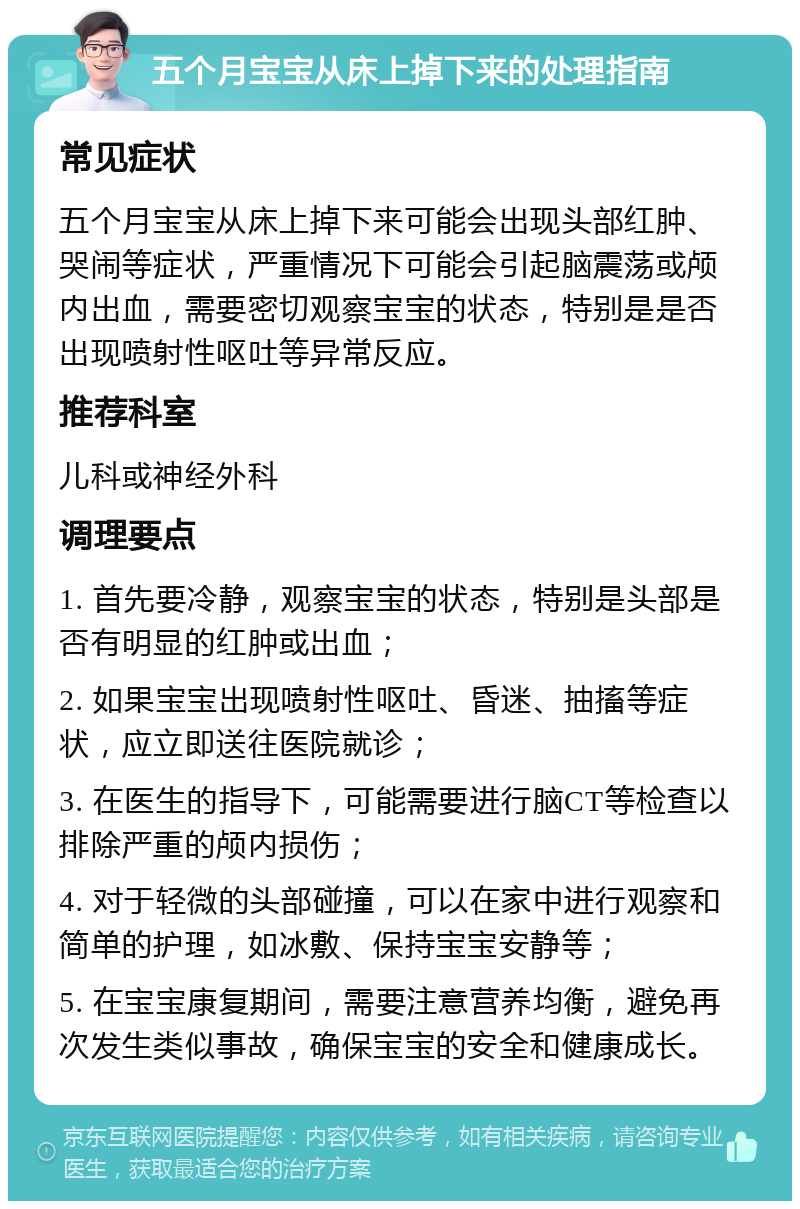 五个月宝宝从床上掉下来的处理指南 常见症状 五个月宝宝从床上掉下来可能会出现头部红肿、哭闹等症状，严重情况下可能会引起脑震荡或颅内出血，需要密切观察宝宝的状态，特别是是否出现喷射性呕吐等异常反应。 推荐科室 儿科或神经外科 调理要点 1. 首先要冷静，观察宝宝的状态，特别是头部是否有明显的红肿或出血； 2. 如果宝宝出现喷射性呕吐、昏迷、抽搐等症状，应立即送往医院就诊； 3. 在医生的指导下，可能需要进行脑CT等检查以排除严重的颅内损伤； 4. 对于轻微的头部碰撞，可以在家中进行观察和简单的护理，如冰敷、保持宝宝安静等； 5. 在宝宝康复期间，需要注意营养均衡，避免再次发生类似事故，确保宝宝的安全和健康成长。