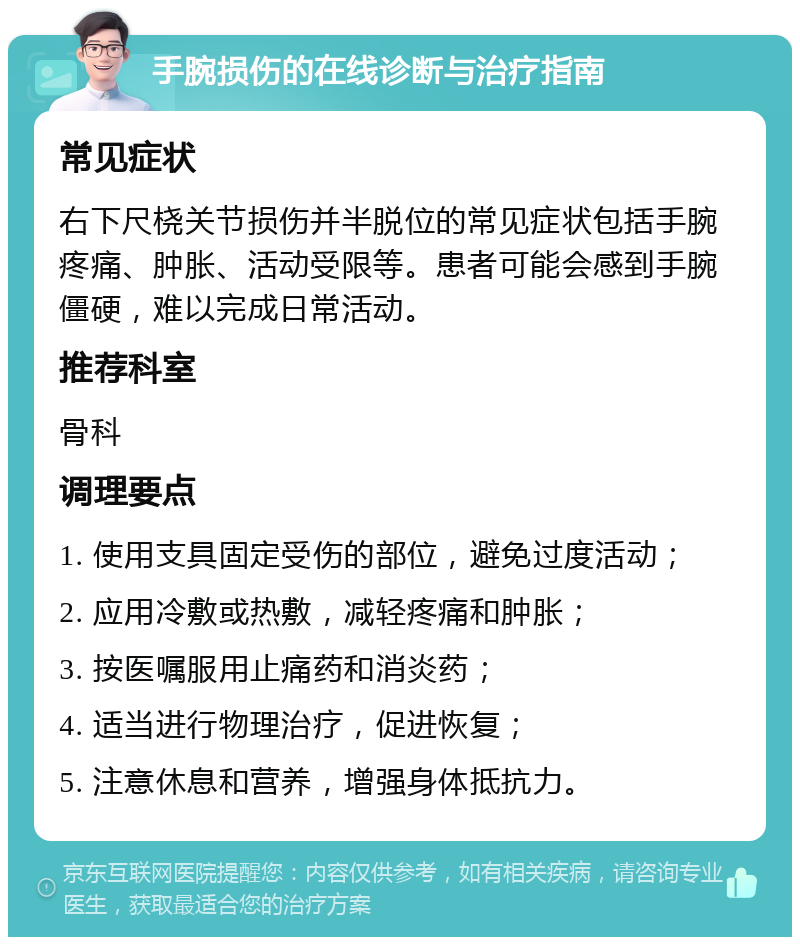 手腕损伤的在线诊断与治疗指南 常见症状 右下尺桡关节损伤并半脱位的常见症状包括手腕疼痛、肿胀、活动受限等。患者可能会感到手腕僵硬，难以完成日常活动。 推荐科室 骨科 调理要点 1. 使用支具固定受伤的部位，避免过度活动； 2. 应用冷敷或热敷，减轻疼痛和肿胀； 3. 按医嘱服用止痛药和消炎药； 4. 适当进行物理治疗，促进恢复； 5. 注意休息和营养，增强身体抵抗力。