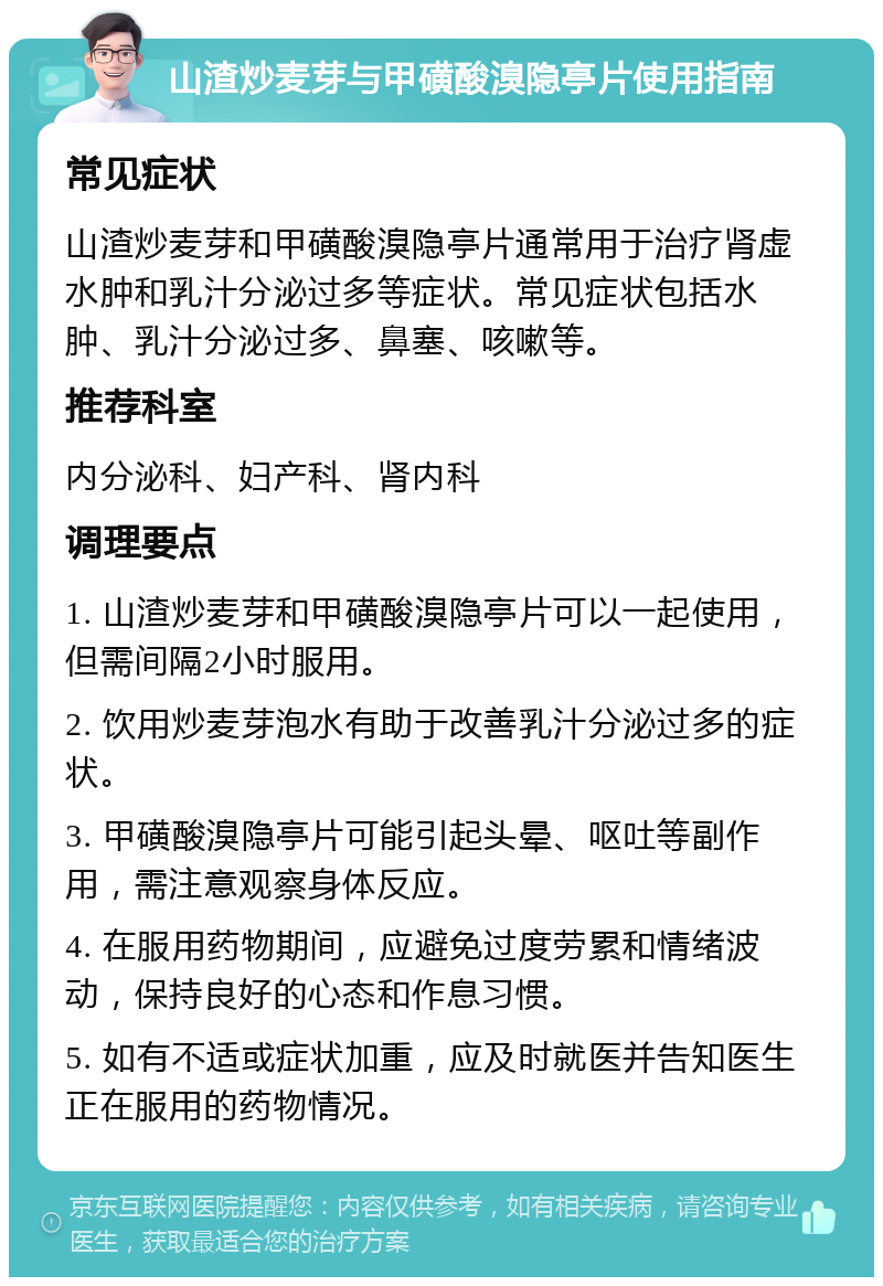 山渣炒麦芽与甲磺酸溴隐亭片使用指南 常见症状 山渣炒麦芽和甲磺酸溴隐亭片通常用于治疗肾虚水肿和乳汁分泌过多等症状。常见症状包括水肿、乳汁分泌过多、鼻塞、咳嗽等。 推荐科室 内分泌科、妇产科、肾内科 调理要点 1. 山渣炒麦芽和甲磺酸溴隐亭片可以一起使用，但需间隔2小时服用。 2. 饮用炒麦芽泡水有助于改善乳汁分泌过多的症状。 3. 甲磺酸溴隐亭片可能引起头晕、呕吐等副作用，需注意观察身体反应。 4. 在服用药物期间，应避免过度劳累和情绪波动，保持良好的心态和作息习惯。 5. 如有不适或症状加重，应及时就医并告知医生正在服用的药物情况。