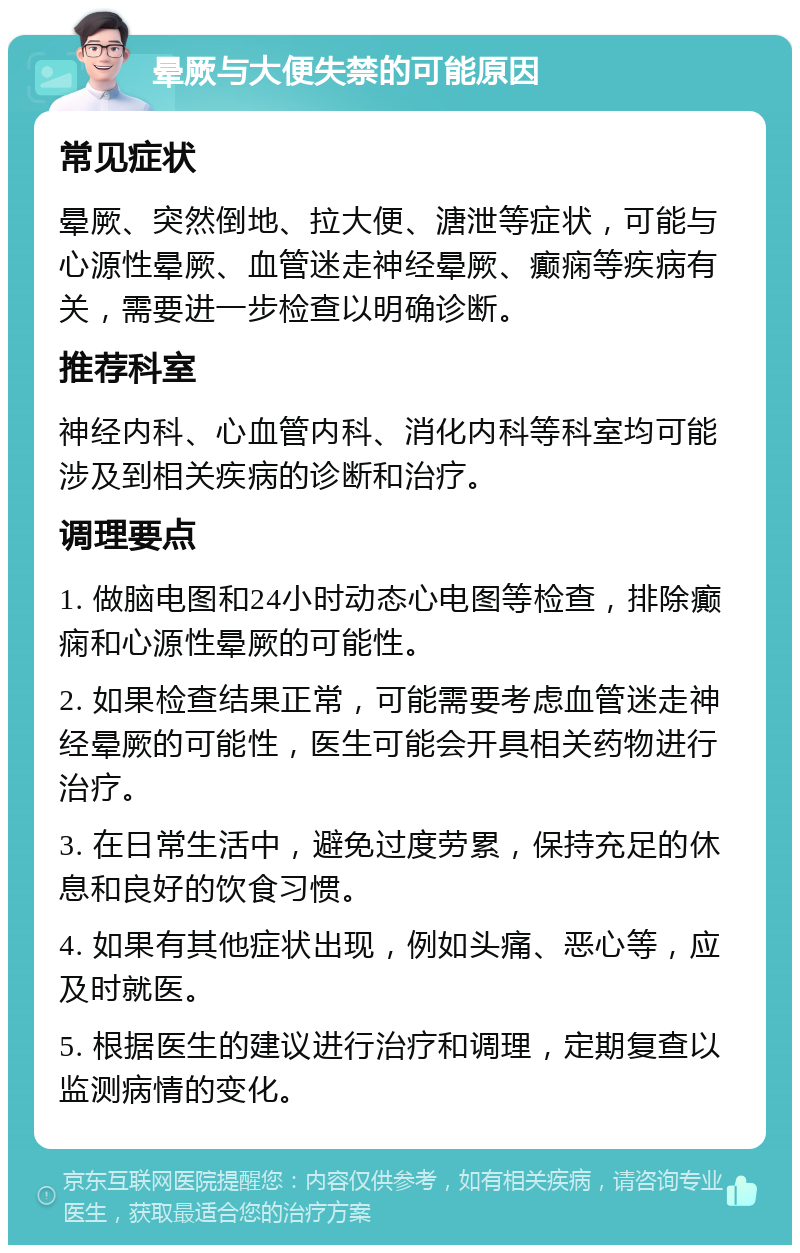 晕厥与大便失禁的可能原因 常见症状 晕厥、突然倒地、拉大便、溏泄等症状，可能与心源性晕厥、血管迷走神经晕厥、癫痫等疾病有关，需要进一步检查以明确诊断。 推荐科室 神经内科、心血管内科、消化内科等科室均可能涉及到相关疾病的诊断和治疗。 调理要点 1. 做脑电图和24小时动态心电图等检查，排除癫痫和心源性晕厥的可能性。 2. 如果检查结果正常，可能需要考虑血管迷走神经晕厥的可能性，医生可能会开具相关药物进行治疗。 3. 在日常生活中，避免过度劳累，保持充足的休息和良好的饮食习惯。 4. 如果有其他症状出现，例如头痛、恶心等，应及时就医。 5. 根据医生的建议进行治疗和调理，定期复查以监测病情的变化。