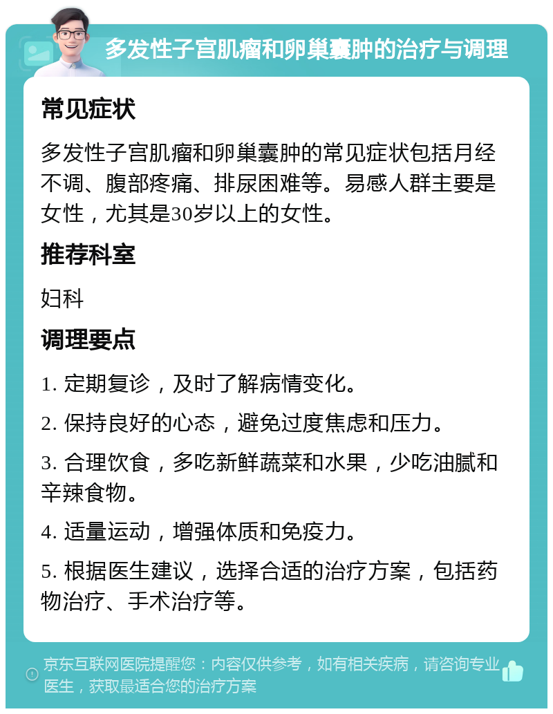 多发性子宫肌瘤和卵巢囊肿的治疗与调理 常见症状 多发性子宫肌瘤和卵巢囊肿的常见症状包括月经不调、腹部疼痛、排尿困难等。易感人群主要是女性，尤其是30岁以上的女性。 推荐科室 妇科 调理要点 1. 定期复诊，及时了解病情变化。 2. 保持良好的心态，避免过度焦虑和压力。 3. 合理饮食，多吃新鲜蔬菜和水果，少吃油腻和辛辣食物。 4. 适量运动，增强体质和免疫力。 5. 根据医生建议，选择合适的治疗方案，包括药物治疗、手术治疗等。