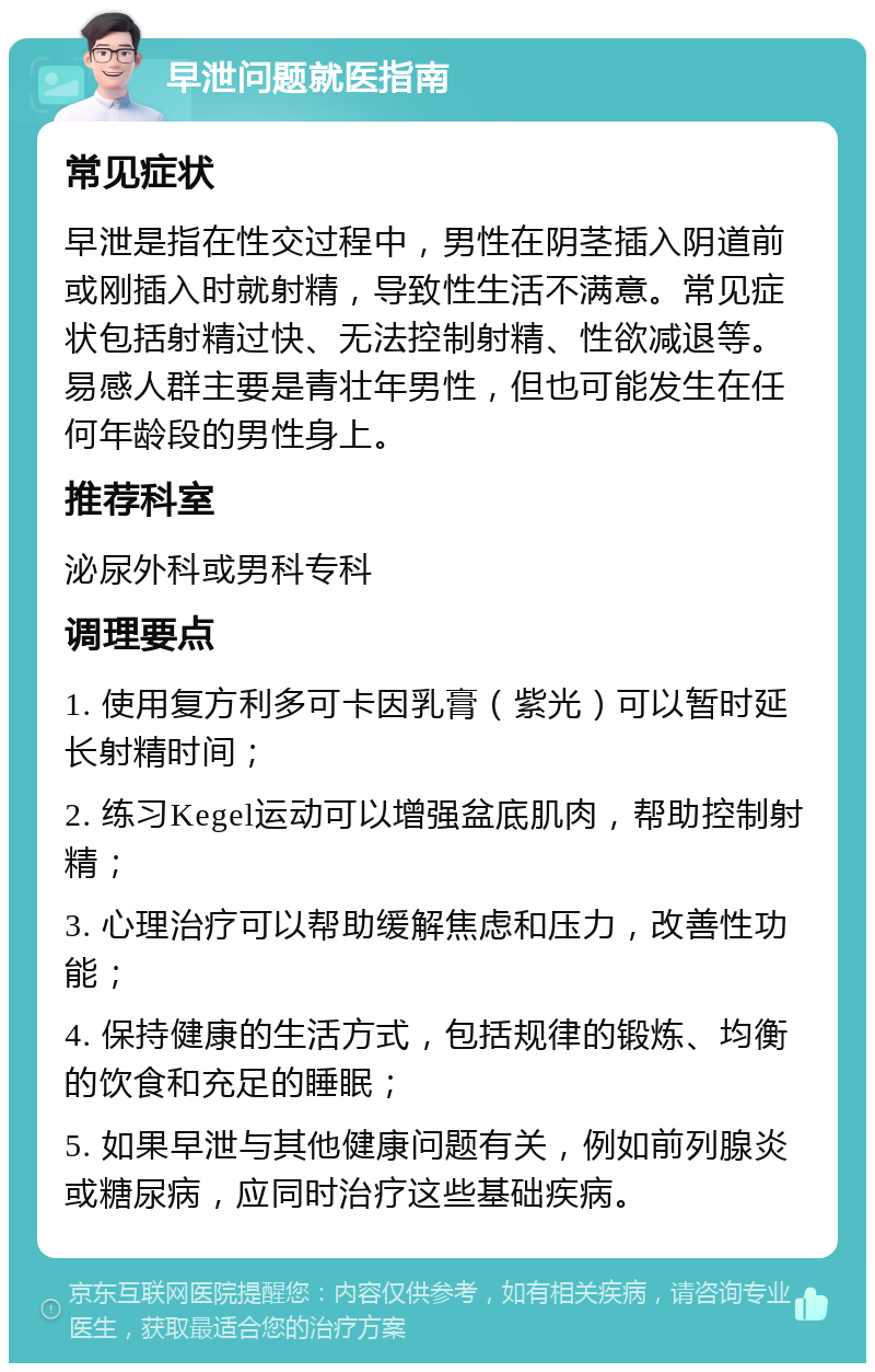 早泄问题就医指南 常见症状 早泄是指在性交过程中，男性在阴茎插入阴道前或刚插入时就射精，导致性生活不满意。常见症状包括射精过快、无法控制射精、性欲减退等。易感人群主要是青壮年男性，但也可能发生在任何年龄段的男性身上。 推荐科室 泌尿外科或男科专科 调理要点 1. 使用复方利多可卡因乳膏（紫光）可以暂时延长射精时间； 2. 练习Kegel运动可以增强盆底肌肉，帮助控制射精； 3. 心理治疗可以帮助缓解焦虑和压力，改善性功能； 4. 保持健康的生活方式，包括规律的锻炼、均衡的饮食和充足的睡眠； 5. 如果早泄与其他健康问题有关，例如前列腺炎或糖尿病，应同时治疗这些基础疾病。