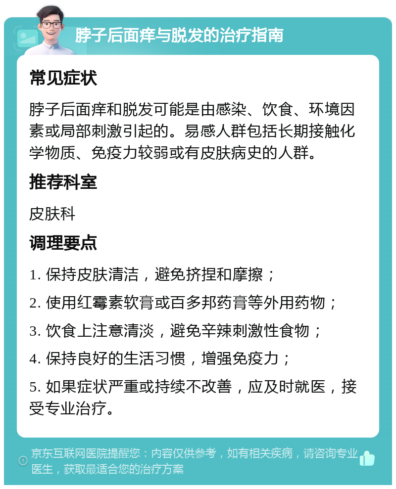 脖子后面痒与脱发的治疗指南 常见症状 脖子后面痒和脱发可能是由感染、饮食、环境因素或局部刺激引起的。易感人群包括长期接触化学物质、免疫力较弱或有皮肤病史的人群。 推荐科室 皮肤科 调理要点 1. 保持皮肤清洁，避免挤捏和摩擦； 2. 使用红霉素软膏或百多邦药膏等外用药物； 3. 饮食上注意清淡，避免辛辣刺激性食物； 4. 保持良好的生活习惯，增强免疫力； 5. 如果症状严重或持续不改善，应及时就医，接受专业治疗。