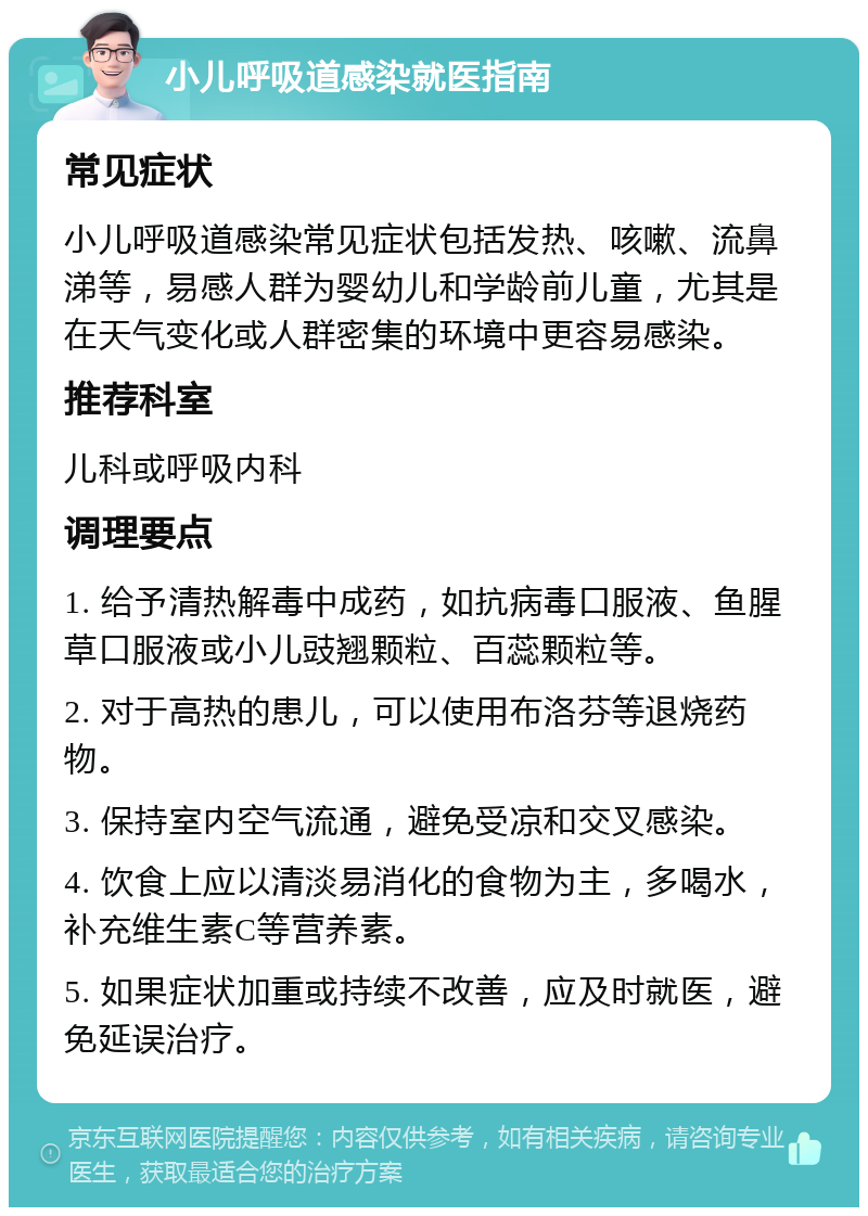 小儿呼吸道感染就医指南 常见症状 小儿呼吸道感染常见症状包括发热、咳嗽、流鼻涕等，易感人群为婴幼儿和学龄前儿童，尤其是在天气变化或人群密集的环境中更容易感染。 推荐科室 儿科或呼吸内科 调理要点 1. 给予清热解毒中成药，如抗病毒口服液、鱼腥草口服液或小儿豉翘颗粒、百蕊颗粒等。 2. 对于高热的患儿，可以使用布洛芬等退烧药物。 3. 保持室内空气流通，避免受凉和交叉感染。 4. 饮食上应以清淡易消化的食物为主，多喝水，补充维生素C等营养素。 5. 如果症状加重或持续不改善，应及时就医，避免延误治疗。