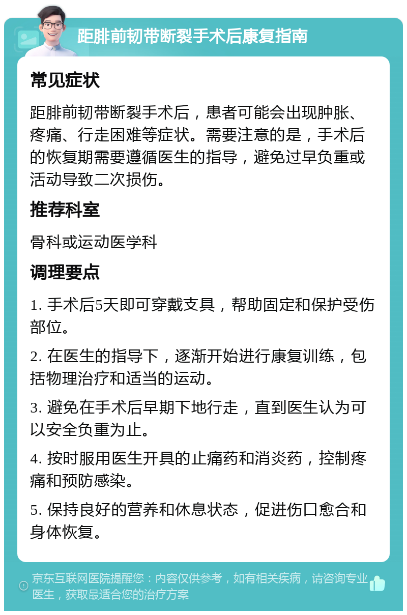 距腓前韧带断裂手术后康复指南 常见症状 距腓前韧带断裂手术后，患者可能会出现肿胀、疼痛、行走困难等症状。需要注意的是，手术后的恢复期需要遵循医生的指导，避免过早负重或活动导致二次损伤。 推荐科室 骨科或运动医学科 调理要点 1. 手术后5天即可穿戴支具，帮助固定和保护受伤部位。 2. 在医生的指导下，逐渐开始进行康复训练，包括物理治疗和适当的运动。 3. 避免在手术后早期下地行走，直到医生认为可以安全负重为止。 4. 按时服用医生开具的止痛药和消炎药，控制疼痛和预防感染。 5. 保持良好的营养和休息状态，促进伤口愈合和身体恢复。