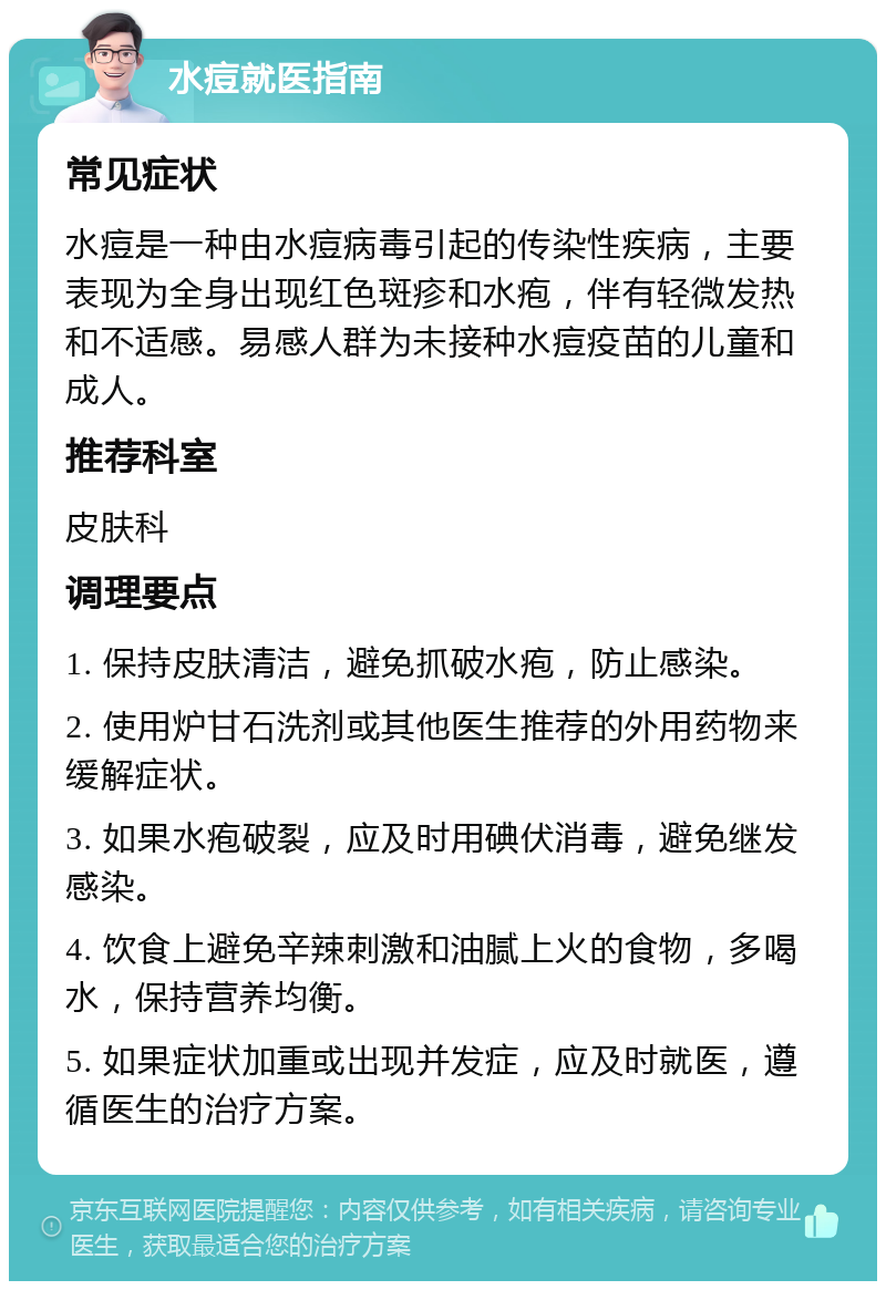 水痘就医指南 常见症状 水痘是一种由水痘病毒引起的传染性疾病，主要表现为全身出现红色斑疹和水疱，伴有轻微发热和不适感。易感人群为未接种水痘疫苗的儿童和成人。 推荐科室 皮肤科 调理要点 1. 保持皮肤清洁，避免抓破水疱，防止感染。 2. 使用炉甘石洗剂或其他医生推荐的外用药物来缓解症状。 3. 如果水疱破裂，应及时用碘伏消毒，避免继发感染。 4. 饮食上避免辛辣刺激和油腻上火的食物，多喝水，保持营养均衡。 5. 如果症状加重或出现并发症，应及时就医，遵循医生的治疗方案。