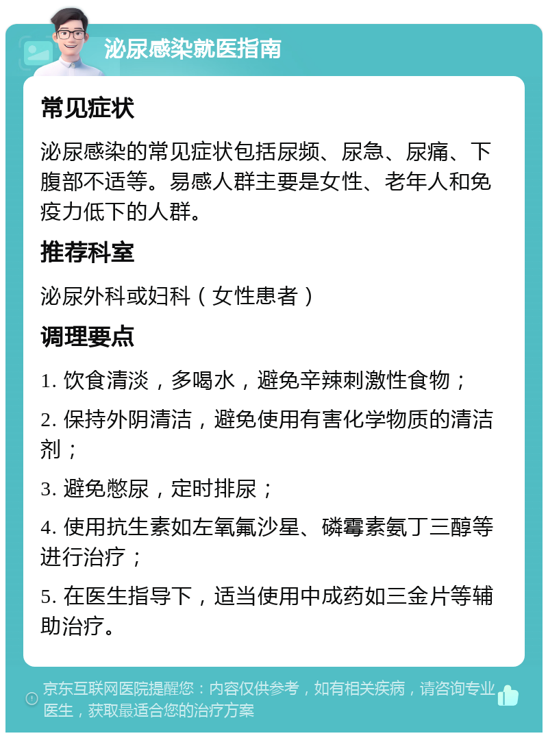 泌尿感染就医指南 常见症状 泌尿感染的常见症状包括尿频、尿急、尿痛、下腹部不适等。易感人群主要是女性、老年人和免疫力低下的人群。 推荐科室 泌尿外科或妇科（女性患者） 调理要点 1. 饮食清淡，多喝水，避免辛辣刺激性食物； 2. 保持外阴清洁，避免使用有害化学物质的清洁剂； 3. 避免憋尿，定时排尿； 4. 使用抗生素如左氧氟沙星、磷霉素氨丁三醇等进行治疗； 5. 在医生指导下，适当使用中成药如三金片等辅助治疗。