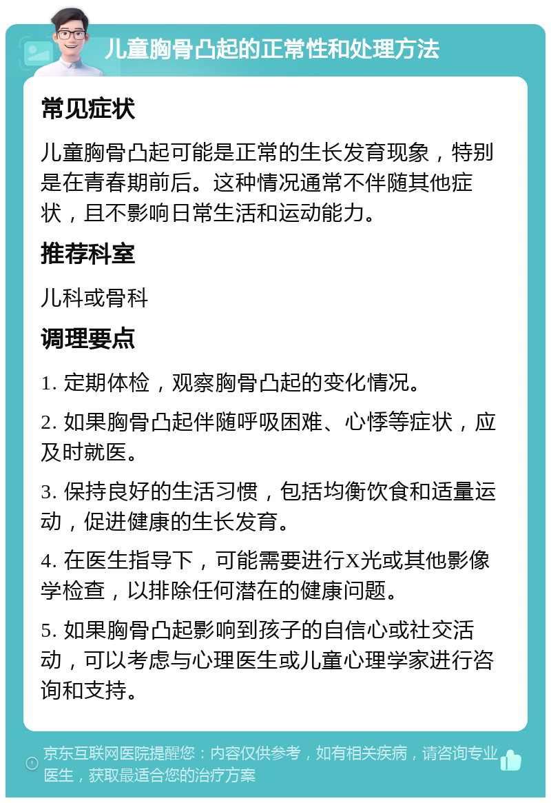 儿童胸骨凸起的正常性和处理方法 常见症状 儿童胸骨凸起可能是正常的生长发育现象，特别是在青春期前后。这种情况通常不伴随其他症状，且不影响日常生活和运动能力。 推荐科室 儿科或骨科 调理要点 1. 定期体检，观察胸骨凸起的变化情况。 2. 如果胸骨凸起伴随呼吸困难、心悸等症状，应及时就医。 3. 保持良好的生活习惯，包括均衡饮食和适量运动，促进健康的生长发育。 4. 在医生指导下，可能需要进行X光或其他影像学检查，以排除任何潜在的健康问题。 5. 如果胸骨凸起影响到孩子的自信心或社交活动，可以考虑与心理医生或儿童心理学家进行咨询和支持。