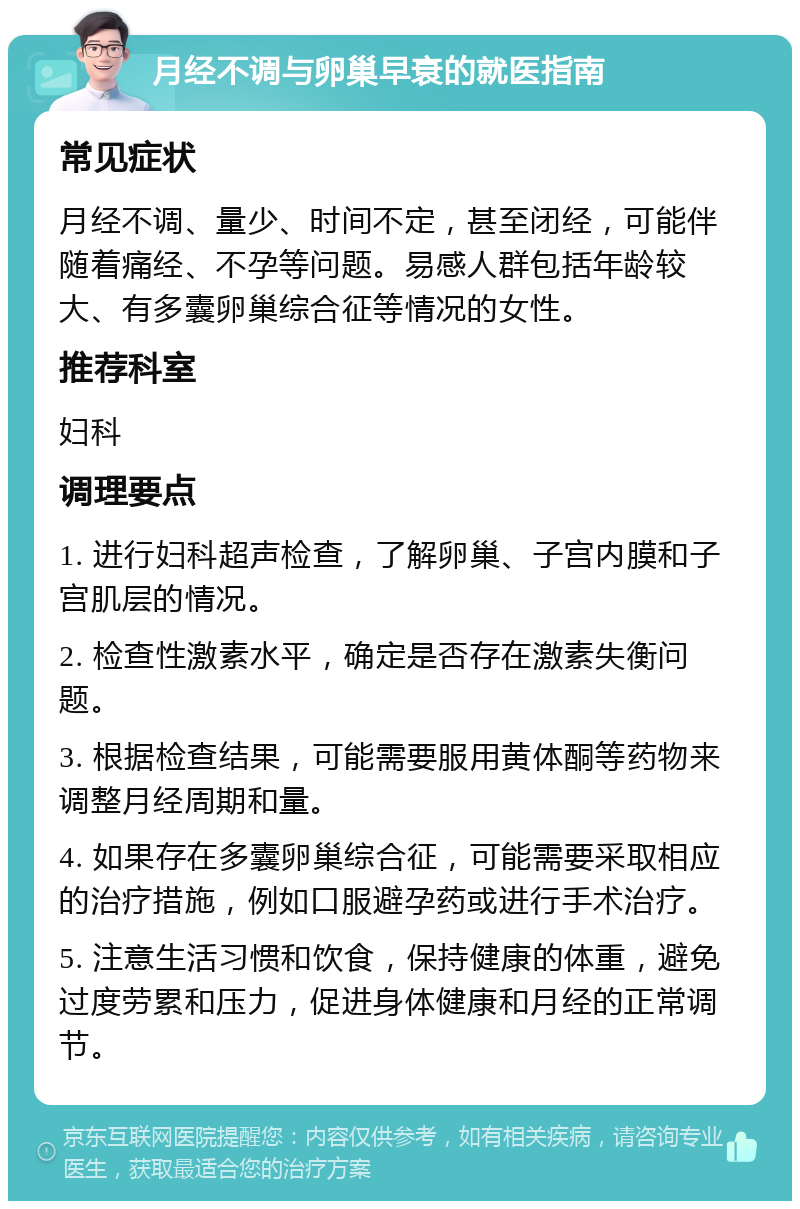 月经不调与卵巢早衰的就医指南 常见症状 月经不调、量少、时间不定，甚至闭经，可能伴随着痛经、不孕等问题。易感人群包括年龄较大、有多囊卵巢综合征等情况的女性。 推荐科室 妇科 调理要点 1. 进行妇科超声检查，了解卵巢、子宫内膜和子宫肌层的情况。 2. 检查性激素水平，确定是否存在激素失衡问题。 3. 根据检查结果，可能需要服用黄体酮等药物来调整月经周期和量。 4. 如果存在多囊卵巢综合征，可能需要采取相应的治疗措施，例如口服避孕药或进行手术治疗。 5. 注意生活习惯和饮食，保持健康的体重，避免过度劳累和压力，促进身体健康和月经的正常调节。