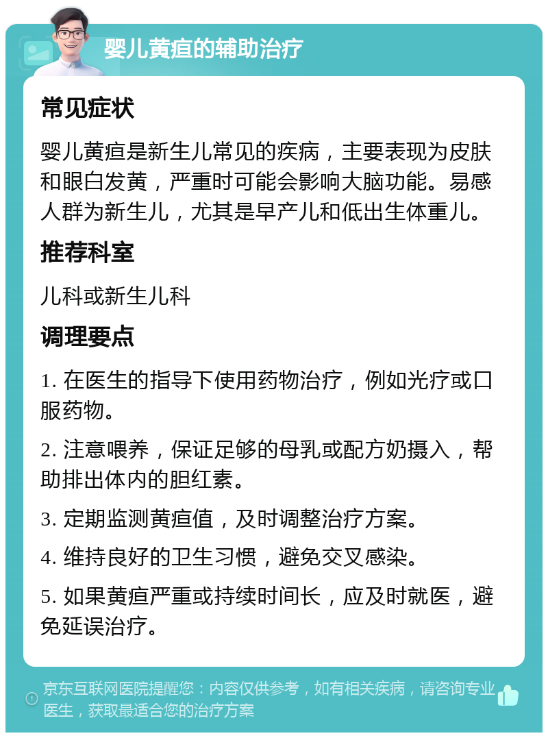 婴儿黄疸的辅助治疗 常见症状 婴儿黄疸是新生儿常见的疾病，主要表现为皮肤和眼白发黄，严重时可能会影响大脑功能。易感人群为新生儿，尤其是早产儿和低出生体重儿。 推荐科室 儿科或新生儿科 调理要点 1. 在医生的指导下使用药物治疗，例如光疗或口服药物。 2. 注意喂养，保证足够的母乳或配方奶摄入，帮助排出体内的胆红素。 3. 定期监测黄疸值，及时调整治疗方案。 4. 维持良好的卫生习惯，避免交叉感染。 5. 如果黄疸严重或持续时间长，应及时就医，避免延误治疗。