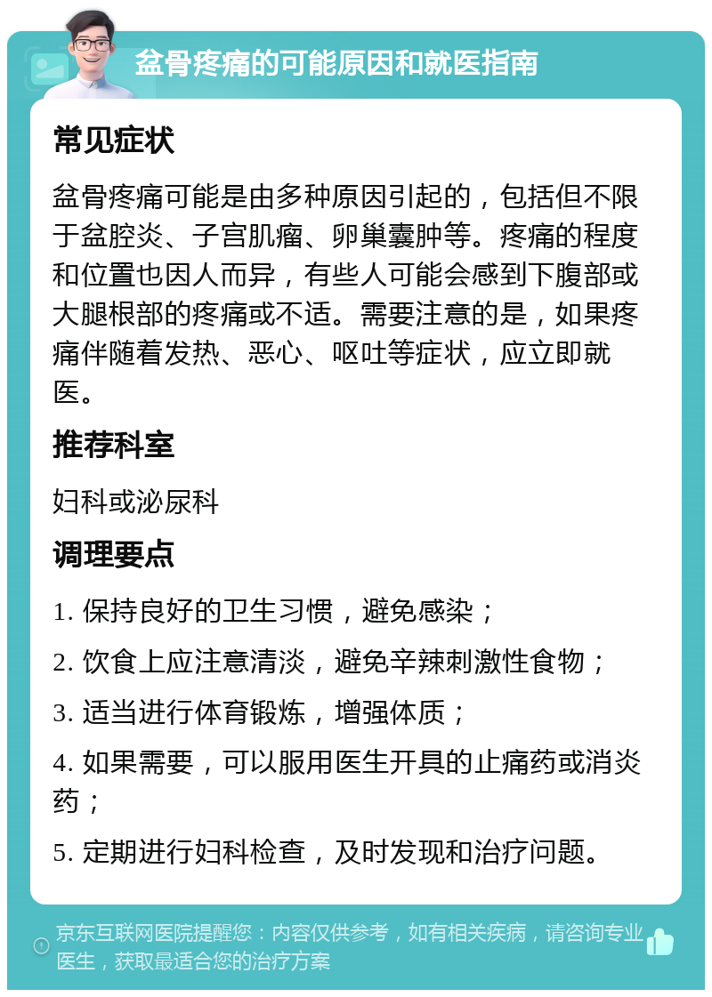 盆骨疼痛的可能原因和就医指南 常见症状 盆骨疼痛可能是由多种原因引起的，包括但不限于盆腔炎、子宫肌瘤、卵巢囊肿等。疼痛的程度和位置也因人而异，有些人可能会感到下腹部或大腿根部的疼痛或不适。需要注意的是，如果疼痛伴随着发热、恶心、呕吐等症状，应立即就医。 推荐科室 妇科或泌尿科 调理要点 1. 保持良好的卫生习惯，避免感染； 2. 饮食上应注意清淡，避免辛辣刺激性食物； 3. 适当进行体育锻炼，增强体质； 4. 如果需要，可以服用医生开具的止痛药或消炎药； 5. 定期进行妇科检查，及时发现和治疗问题。