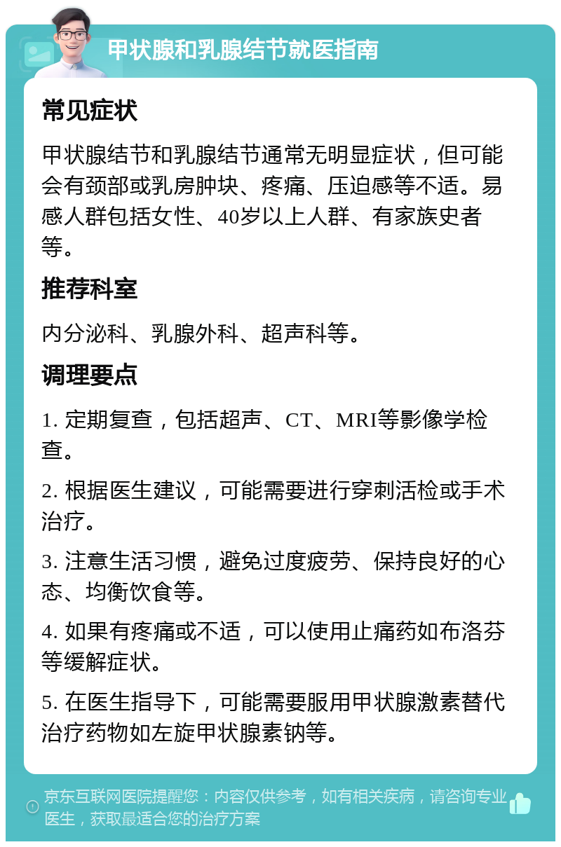 甲状腺和乳腺结节就医指南 常见症状 甲状腺结节和乳腺结节通常无明显症状，但可能会有颈部或乳房肿块、疼痛、压迫感等不适。易感人群包括女性、40岁以上人群、有家族史者等。 推荐科室 内分泌科、乳腺外科、超声科等。 调理要点 1. 定期复查，包括超声、CT、MRI等影像学检查。 2. 根据医生建议，可能需要进行穿刺活检或手术治疗。 3. 注意生活习惯，避免过度疲劳、保持良好的心态、均衡饮食等。 4. 如果有疼痛或不适，可以使用止痛药如布洛芬等缓解症状。 5. 在医生指导下，可能需要服用甲状腺激素替代治疗药物如左旋甲状腺素钠等。