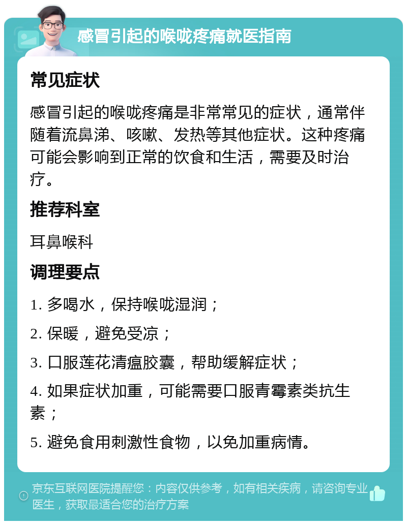 感冒引起的喉咙疼痛就医指南 常见症状 感冒引起的喉咙疼痛是非常常见的症状，通常伴随着流鼻涕、咳嗽、发热等其他症状。这种疼痛可能会影响到正常的饮食和生活，需要及时治疗。 推荐科室 耳鼻喉科 调理要点 1. 多喝水，保持喉咙湿润； 2. 保暖，避免受凉； 3. 口服莲花清瘟胶囊，帮助缓解症状； 4. 如果症状加重，可能需要口服青霉素类抗生素； 5. 避免食用刺激性食物，以免加重病情。