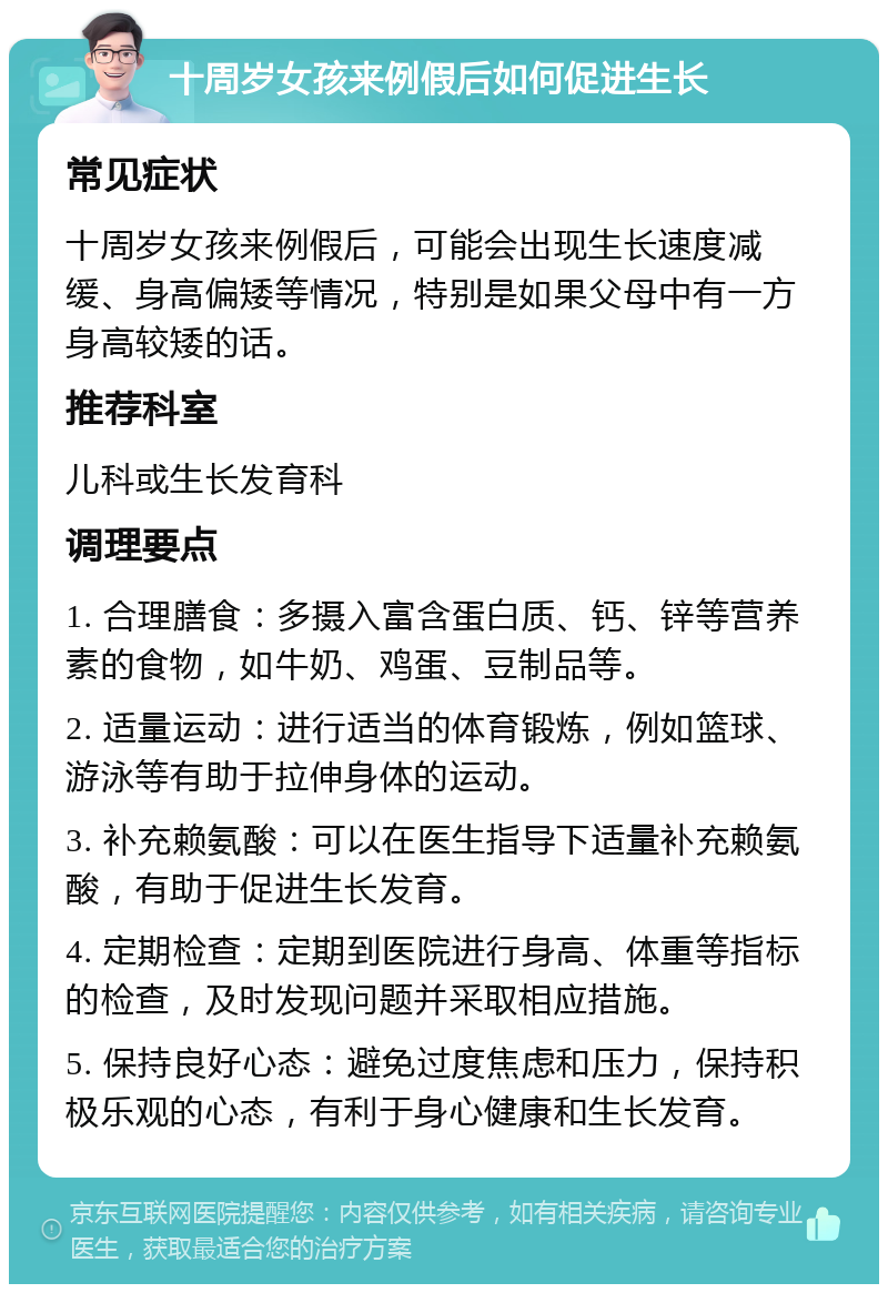 十周岁女孩来例假后如何促进生长 常见症状 十周岁女孩来例假后，可能会出现生长速度减缓、身高偏矮等情况，特别是如果父母中有一方身高较矮的话。 推荐科室 儿科或生长发育科 调理要点 1. 合理膳食：多摄入富含蛋白质、钙、锌等营养素的食物，如牛奶、鸡蛋、豆制品等。 2. 适量运动：进行适当的体育锻炼，例如篮球、游泳等有助于拉伸身体的运动。 3. 补充赖氨酸：可以在医生指导下适量补充赖氨酸，有助于促进生长发育。 4. 定期检查：定期到医院进行身高、体重等指标的检查，及时发现问题并采取相应措施。 5. 保持良好心态：避免过度焦虑和压力，保持积极乐观的心态，有利于身心健康和生长发育。