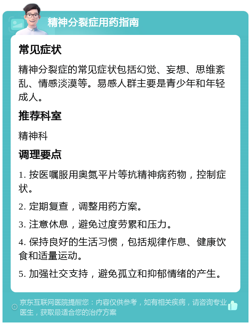 精神分裂症用药指南 常见症状 精神分裂症的常见症状包括幻觉、妄想、思维紊乱、情感淡漠等。易感人群主要是青少年和年轻成人。 推荐科室 精神科 调理要点 1. 按医嘱服用奥氮平片等抗精神病药物，控制症状。 2. 定期复查，调整用药方案。 3. 注意休息，避免过度劳累和压力。 4. 保持良好的生活习惯，包括规律作息、健康饮食和适量运动。 5. 加强社交支持，避免孤立和抑郁情绪的产生。