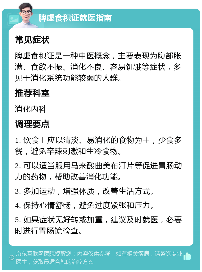 脾虚食积证就医指南 常见症状 脾虚食积证是一种中医概念，主要表现为腹部胀满、食欲不振、消化不良、容易饥饿等症状，多见于消化系统功能较弱的人群。 推荐科室 消化内科 调理要点 1. 饮食上应以清淡、易消化的食物为主，少食多餐，避免辛辣刺激和生冷食物。 2. 可以适当服用马来酸曲美布汀片等促进胃肠动力的药物，帮助改善消化功能。 3. 多加运动，增强体质，改善生活方式。 4. 保持心情舒畅，避免过度紧张和压力。 5. 如果症状无好转或加重，建议及时就医，必要时进行胃肠镜检查。