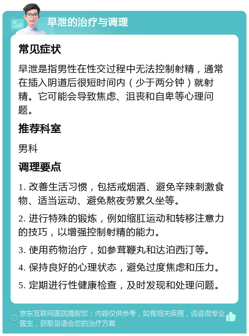 早泄的治疗与调理 常见症状 早泄是指男性在性交过程中无法控制射精，通常在插入阴道后很短时间内（少于两分钟）就射精。它可能会导致焦虑、沮丧和自卑等心理问题。 推荐科室 男科 调理要点 1. 改善生活习惯，包括戒烟酒、避免辛辣刺激食物、适当运动、避免熬夜劳累久坐等。 2. 进行特殊的锻炼，例如缩肛运动和转移注意力的技巧，以增强控制射精的能力。 3. 使用药物治疗，如参茸鞭丸和达泊西汀等。 4. 保持良好的心理状态，避免过度焦虑和压力。 5. 定期进行性健康检查，及时发现和处理问题。