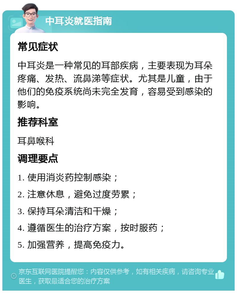 中耳炎就医指南 常见症状 中耳炎是一种常见的耳部疾病，主要表现为耳朵疼痛、发热、流鼻涕等症状。尤其是儿童，由于他们的免疫系统尚未完全发育，容易受到感染的影响。 推荐科室 耳鼻喉科 调理要点 1. 使用消炎药控制感染； 2. 注意休息，避免过度劳累； 3. 保持耳朵清洁和干燥； 4. 遵循医生的治疗方案，按时服药； 5. 加强营养，提高免疫力。