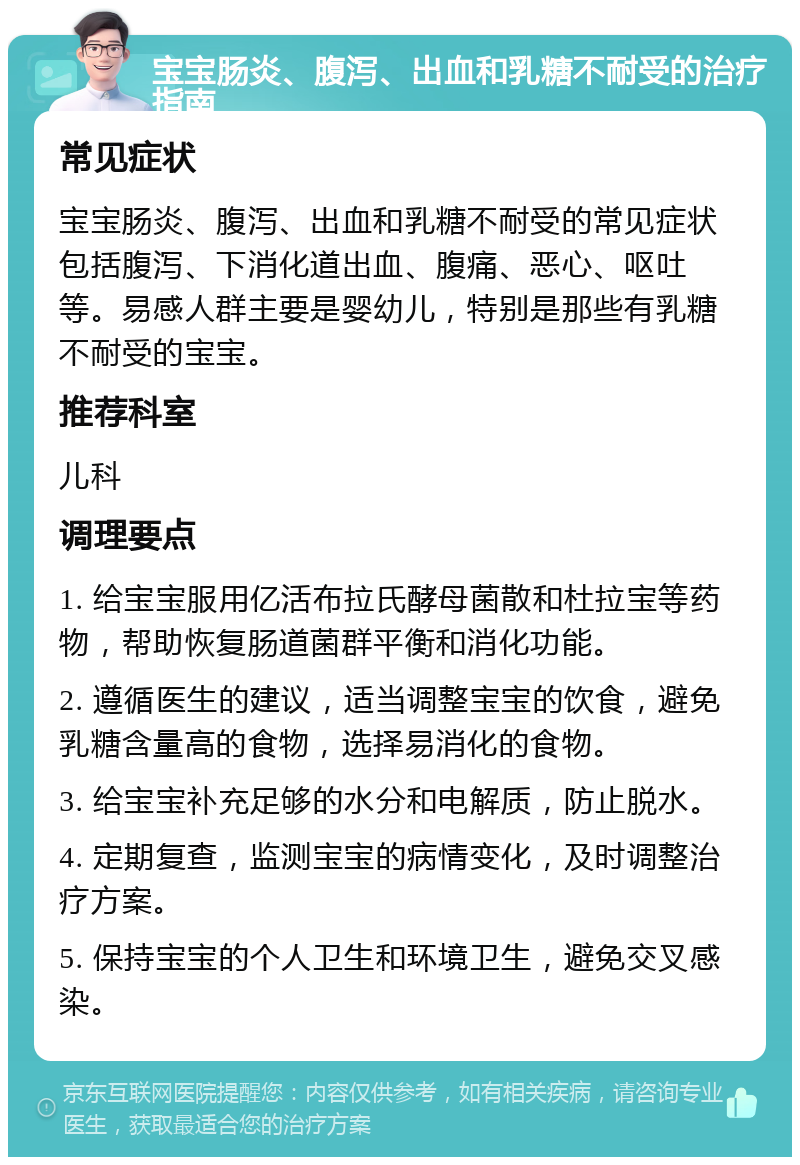 宝宝肠炎、腹泻、出血和乳糖不耐受的治疗指南 常见症状 宝宝肠炎、腹泻、出血和乳糖不耐受的常见症状包括腹泻、下消化道出血、腹痛、恶心、呕吐等。易感人群主要是婴幼儿，特别是那些有乳糖不耐受的宝宝。 推荐科室 儿科 调理要点 1. 给宝宝服用亿活布拉氏酵母菌散和杜拉宝等药物，帮助恢复肠道菌群平衡和消化功能。 2. 遵循医生的建议，适当调整宝宝的饮食，避免乳糖含量高的食物，选择易消化的食物。 3. 给宝宝补充足够的水分和电解质，防止脱水。 4. 定期复查，监测宝宝的病情变化，及时调整治疗方案。 5. 保持宝宝的个人卫生和环境卫生，避免交叉感染。