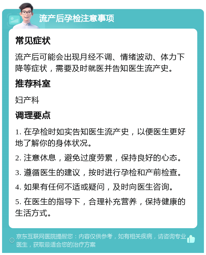 流产后孕检注意事项 常见症状 流产后可能会出现月经不调、情绪波动、体力下降等症状，需要及时就医并告知医生流产史。 推荐科室 妇产科 调理要点 1. 在孕检时如实告知医生流产史，以便医生更好地了解你的身体状况。 2. 注意休息，避免过度劳累，保持良好的心态。 3. 遵循医生的建议，按时进行孕检和产前检查。 4. 如果有任何不适或疑问，及时向医生咨询。 5. 在医生的指导下，合理补充营养，保持健康的生活方式。