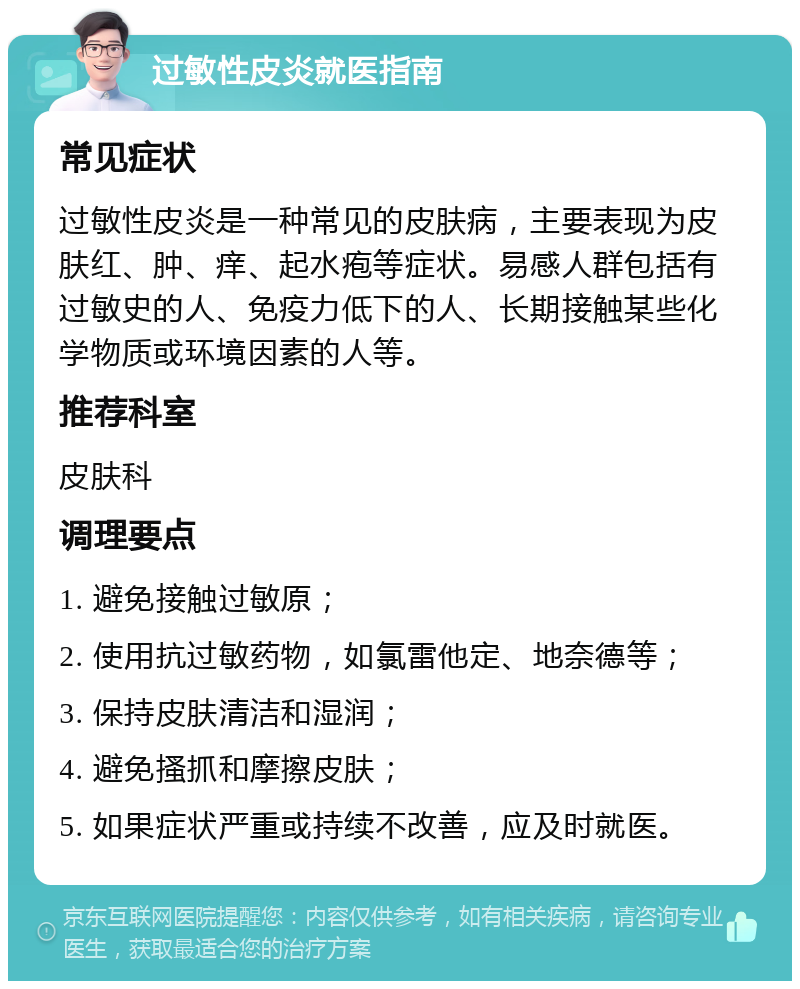 过敏性皮炎就医指南 常见症状 过敏性皮炎是一种常见的皮肤病，主要表现为皮肤红、肿、痒、起水疱等症状。易感人群包括有过敏史的人、免疫力低下的人、长期接触某些化学物质或环境因素的人等。 推荐科室 皮肤科 调理要点 1. 避免接触过敏原； 2. 使用抗过敏药物，如氯雷他定、地奈德等； 3. 保持皮肤清洁和湿润； 4. 避免搔抓和摩擦皮肤； 5. 如果症状严重或持续不改善，应及时就医。