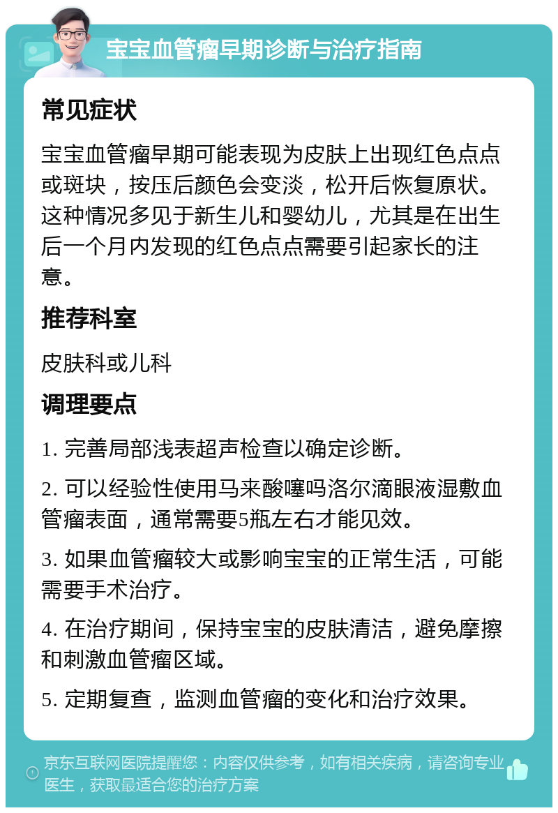 宝宝血管瘤早期诊断与治疗指南 常见症状 宝宝血管瘤早期可能表现为皮肤上出现红色点点或斑块，按压后颜色会变淡，松开后恢复原状。这种情况多见于新生儿和婴幼儿，尤其是在出生后一个月内发现的红色点点需要引起家长的注意。 推荐科室 皮肤科或儿科 调理要点 1. 完善局部浅表超声检查以确定诊断。 2. 可以经验性使用马来酸噻吗洛尔滴眼液湿敷血管瘤表面，通常需要5瓶左右才能见效。 3. 如果血管瘤较大或影响宝宝的正常生活，可能需要手术治疗。 4. 在治疗期间，保持宝宝的皮肤清洁，避免摩擦和刺激血管瘤区域。 5. 定期复查，监测血管瘤的变化和治疗效果。