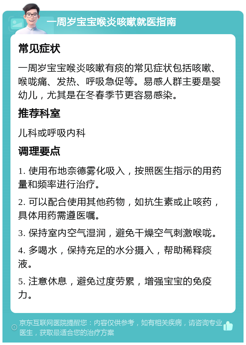 一周岁宝宝喉炎咳嗽就医指南 常见症状 一周岁宝宝喉炎咳嗽有痰的常见症状包括咳嗽、喉咙痛、发热、呼吸急促等。易感人群主要是婴幼儿，尤其是在冬春季节更容易感染。 推荐科室 儿科或呼吸内科 调理要点 1. 使用布地奈德雾化吸入，按照医生指示的用药量和频率进行治疗。 2. 可以配合使用其他药物，如抗生素或止咳药，具体用药需遵医嘱。 3. 保持室内空气湿润，避免干燥空气刺激喉咙。 4. 多喝水，保持充足的水分摄入，帮助稀释痰液。 5. 注意休息，避免过度劳累，增强宝宝的免疫力。