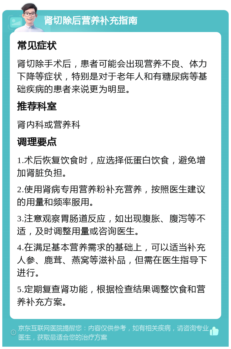 肾切除后营养补充指南 常见症状 肾切除手术后，患者可能会出现营养不良、体力下降等症状，特别是对于老年人和有糖尿病等基础疾病的患者来说更为明显。 推荐科室 肾内科或营养科 调理要点 1.术后恢复饮食时，应选择低蛋白饮食，避免增加肾脏负担。 2.使用肾病专用营养粉补充营养，按照医生建议的用量和频率服用。 3.注意观察胃肠道反应，如出现腹胀、腹泻等不适，及时调整用量或咨询医生。 4.在满足基本营养需求的基础上，可以适当补充人参、鹿茸、燕窝等滋补品，但需在医生指导下进行。 5.定期复查肾功能，根据检查结果调整饮食和营养补充方案。