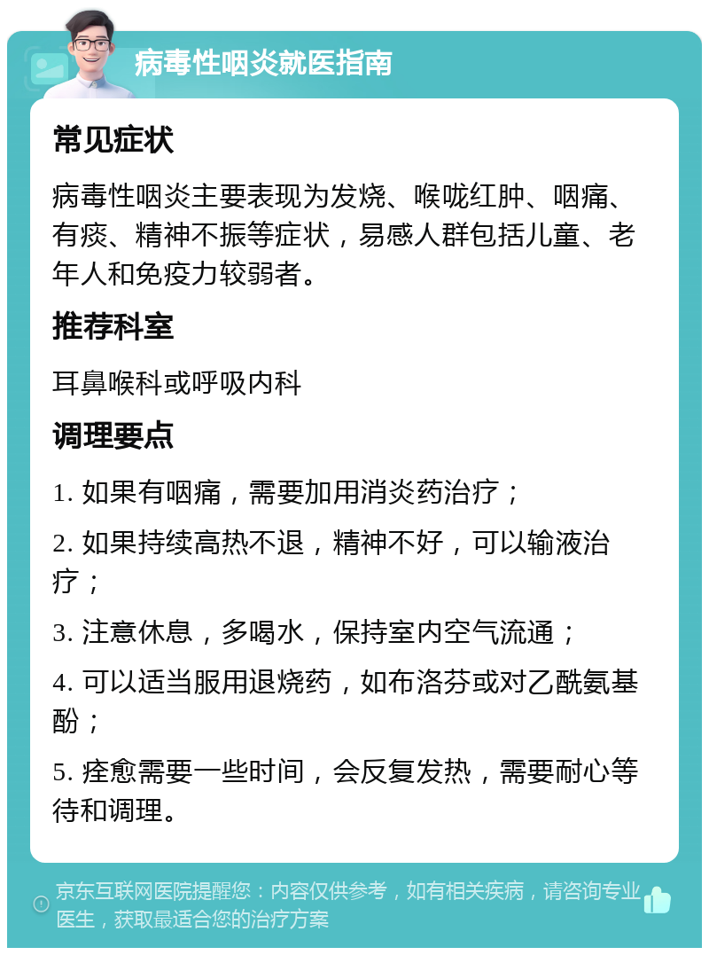 病毒性咽炎就医指南 常见症状 病毒性咽炎主要表现为发烧、喉咙红肿、咽痛、有痰、精神不振等症状，易感人群包括儿童、老年人和免疫力较弱者。 推荐科室 耳鼻喉科或呼吸内科 调理要点 1. 如果有咽痛，需要加用消炎药治疗； 2. 如果持续高热不退，精神不好，可以输液治疗； 3. 注意休息，多喝水，保持室内空气流通； 4. 可以适当服用退烧药，如布洛芬或对乙酰氨基酚； 5. 痊愈需要一些时间，会反复发热，需要耐心等待和调理。