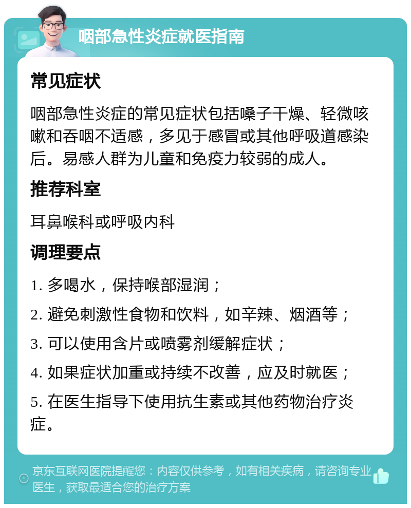 咽部急性炎症就医指南 常见症状 咽部急性炎症的常见症状包括嗓子干燥、轻微咳嗽和吞咽不适感，多见于感冒或其他呼吸道感染后。易感人群为儿童和免疫力较弱的成人。 推荐科室 耳鼻喉科或呼吸内科 调理要点 1. 多喝水，保持喉部湿润； 2. 避免刺激性食物和饮料，如辛辣、烟酒等； 3. 可以使用含片或喷雾剂缓解症状； 4. 如果症状加重或持续不改善，应及时就医； 5. 在医生指导下使用抗生素或其他药物治疗炎症。