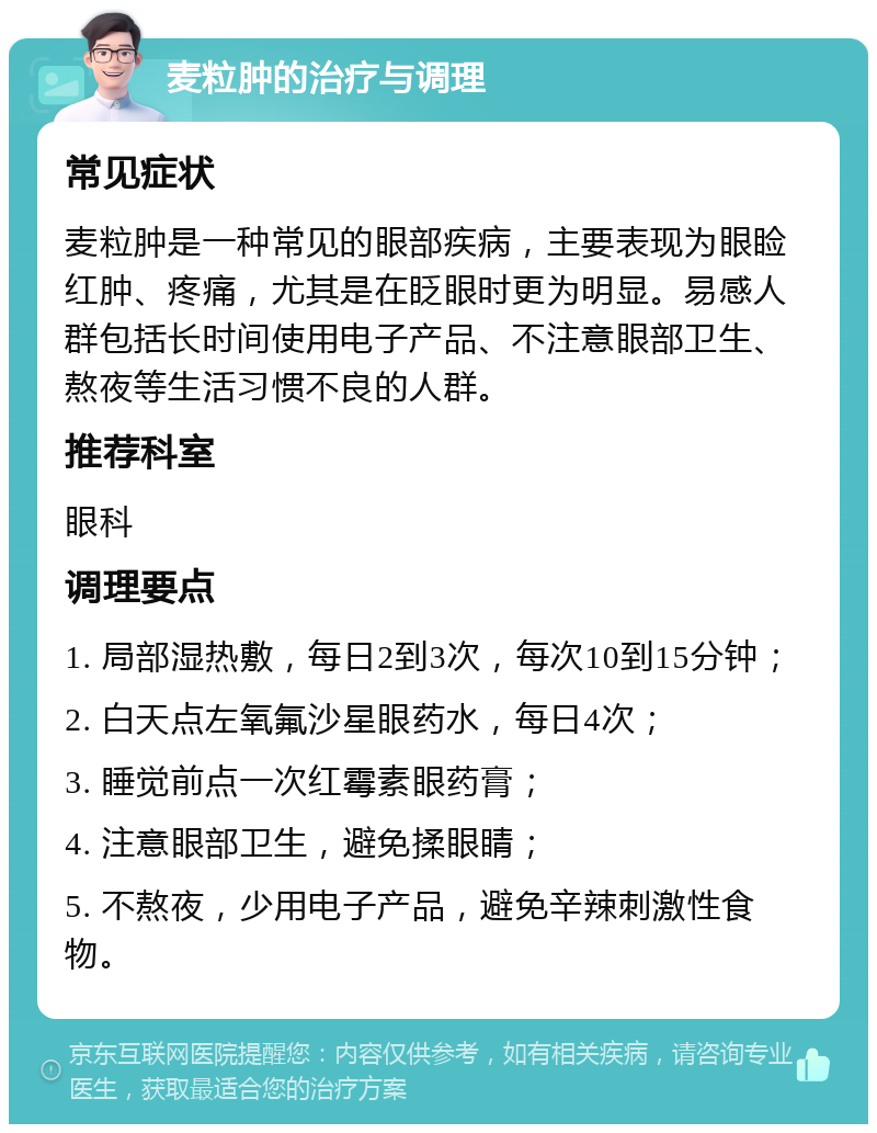 麦粒肿的治疗与调理 常见症状 麦粒肿是一种常见的眼部疾病，主要表现为眼睑红肿、疼痛，尤其是在眨眼时更为明显。易感人群包括长时间使用电子产品、不注意眼部卫生、熬夜等生活习惯不良的人群。 推荐科室 眼科 调理要点 1. 局部湿热敷，每日2到3次，每次10到15分钟； 2. 白天点左氧氟沙星眼药水，每日4次； 3. 睡觉前点一次红霉素眼药膏； 4. 注意眼部卫生，避免揉眼睛； 5. 不熬夜，少用电子产品，避免辛辣刺激性食物。