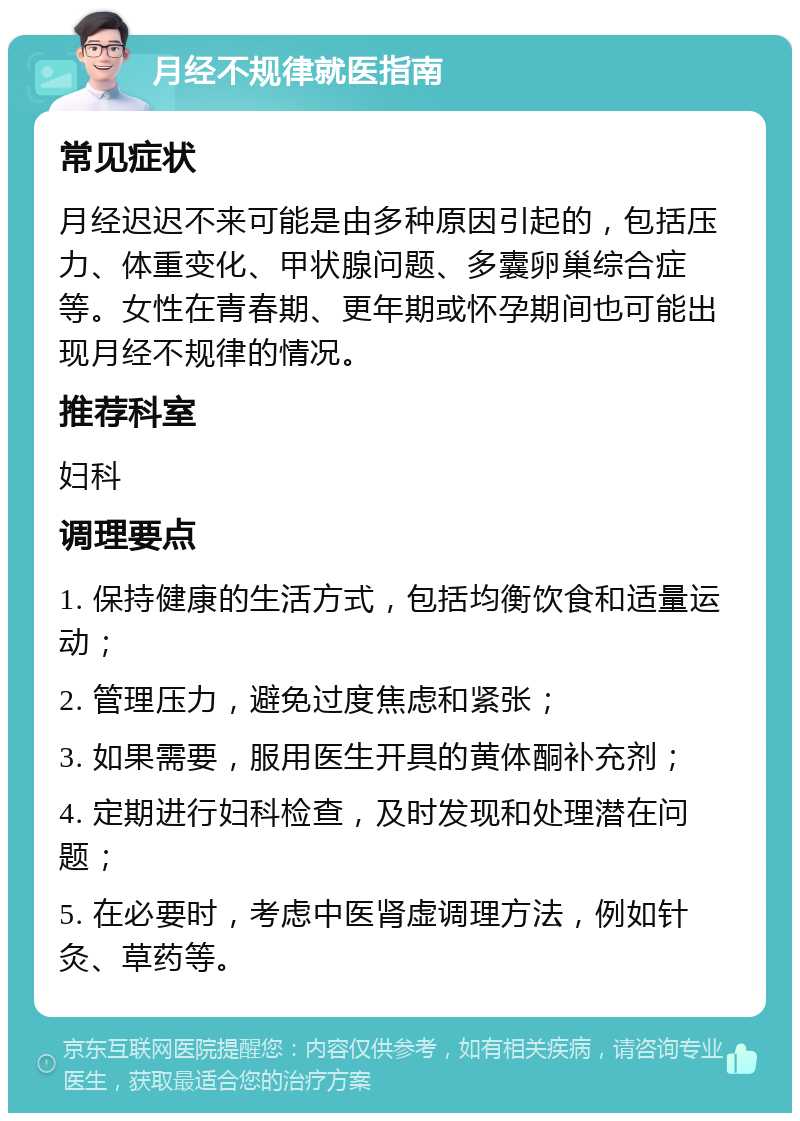 月经不规律就医指南 常见症状 月经迟迟不来可能是由多种原因引起的，包括压力、体重变化、甲状腺问题、多囊卵巢综合症等。女性在青春期、更年期或怀孕期间也可能出现月经不规律的情况。 推荐科室 妇科 调理要点 1. 保持健康的生活方式，包括均衡饮食和适量运动； 2. 管理压力，避免过度焦虑和紧张； 3. 如果需要，服用医生开具的黄体酮补充剂； 4. 定期进行妇科检查，及时发现和处理潜在问题； 5. 在必要时，考虑中医肾虚调理方法，例如针灸、草药等。