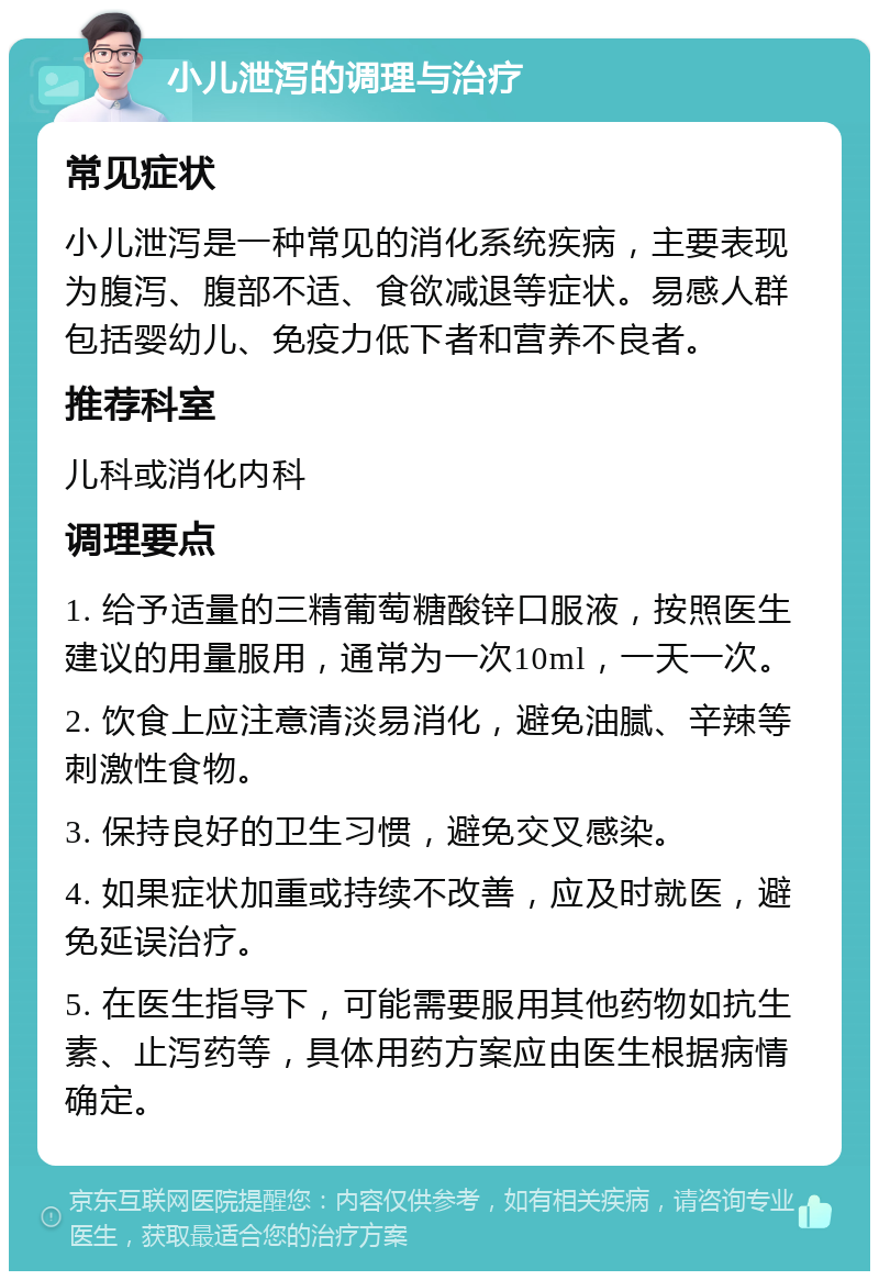 小儿泄泻的调理与治疗 常见症状 小儿泄泻是一种常见的消化系统疾病，主要表现为腹泻、腹部不适、食欲减退等症状。易感人群包括婴幼儿、免疫力低下者和营养不良者。 推荐科室 儿科或消化内科 调理要点 1. 给予适量的三精葡萄糖酸锌口服液，按照医生建议的用量服用，通常为一次10ml，一天一次。 2. 饮食上应注意清淡易消化，避免油腻、辛辣等刺激性食物。 3. 保持良好的卫生习惯，避免交叉感染。 4. 如果症状加重或持续不改善，应及时就医，避免延误治疗。 5. 在医生指导下，可能需要服用其他药物如抗生素、止泻药等，具体用药方案应由医生根据病情确定。