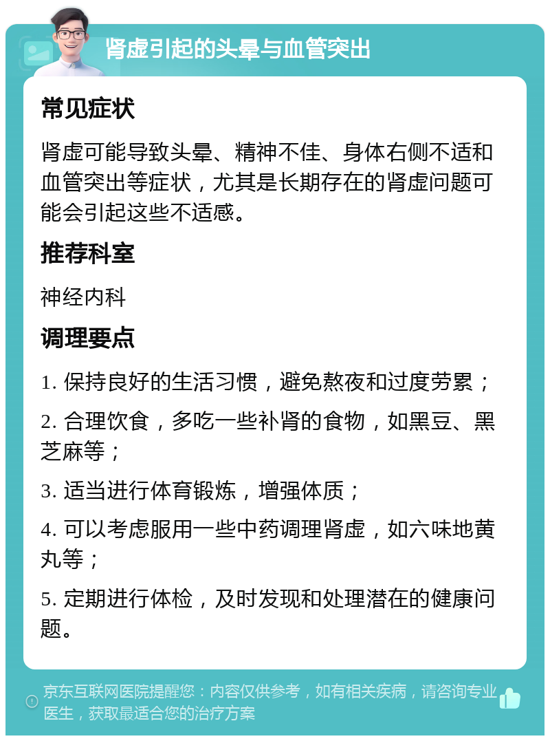 肾虚引起的头晕与血管突出 常见症状 肾虚可能导致头晕、精神不佳、身体右侧不适和血管突出等症状，尤其是长期存在的肾虚问题可能会引起这些不适感。 推荐科室 神经内科 调理要点 1. 保持良好的生活习惯，避免熬夜和过度劳累； 2. 合理饮食，多吃一些补肾的食物，如黑豆、黑芝麻等； 3. 适当进行体育锻炼，增强体质； 4. 可以考虑服用一些中药调理肾虚，如六味地黄丸等； 5. 定期进行体检，及时发现和处理潜在的健康问题。