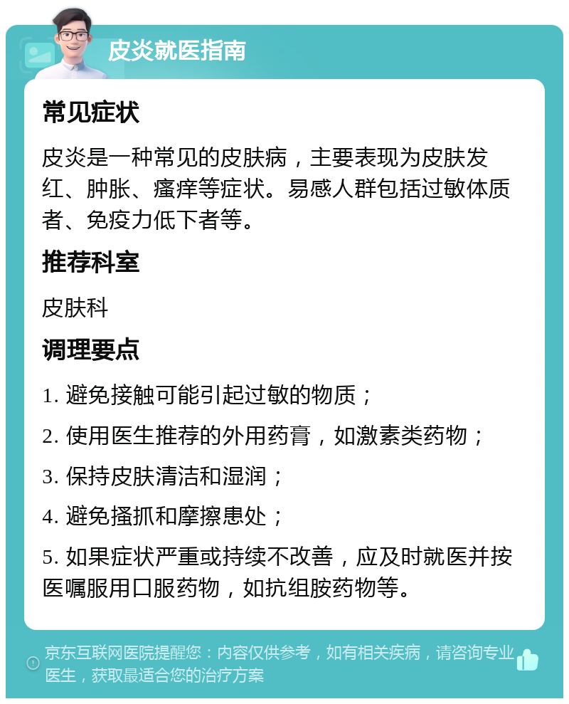 皮炎就医指南 常见症状 皮炎是一种常见的皮肤病，主要表现为皮肤发红、肿胀、瘙痒等症状。易感人群包括过敏体质者、免疫力低下者等。 推荐科室 皮肤科 调理要点 1. 避免接触可能引起过敏的物质； 2. 使用医生推荐的外用药膏，如激素类药物； 3. 保持皮肤清洁和湿润； 4. 避免搔抓和摩擦患处； 5. 如果症状严重或持续不改善，应及时就医并按医嘱服用口服药物，如抗组胺药物等。