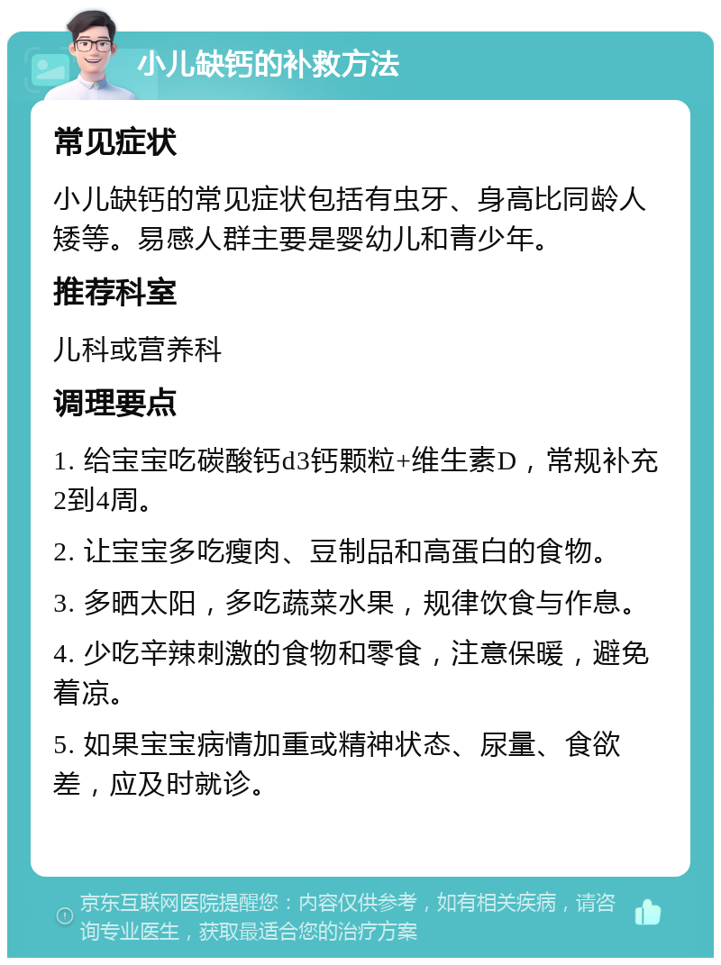 小儿缺钙的补救方法 常见症状 小儿缺钙的常见症状包括有虫牙、身高比同龄人矮等。易感人群主要是婴幼儿和青少年。 推荐科室 儿科或营养科 调理要点 1. 给宝宝吃碳酸钙d3钙颗粒+维生素D，常规补充2到4周。 2. 让宝宝多吃瘦肉、豆制品和高蛋白的食物。 3. 多晒太阳，多吃蔬菜水果，规律饮食与作息。 4. 少吃辛辣刺激的食物和零食，注意保暖，避免着凉。 5. 如果宝宝病情加重或精神状态、尿量、食欲差，应及时就诊。