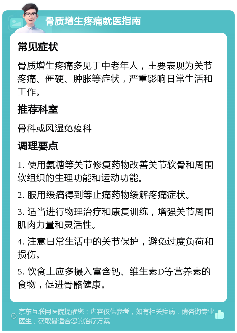 骨质增生疼痛就医指南 常见症状 骨质增生疼痛多见于中老年人，主要表现为关节疼痛、僵硬、肿胀等症状，严重影响日常生活和工作。 推荐科室 骨科或风湿免疫科 调理要点 1. 使用氨糖等关节修复药物改善关节软骨和周围软组织的生理功能和运动功能。 2. 服用缓痛得到等止痛药物缓解疼痛症状。 3. 适当进行物理治疗和康复训练，增强关节周围肌肉力量和灵活性。 4. 注意日常生活中的关节保护，避免过度负荷和损伤。 5. 饮食上应多摄入富含钙、维生素D等营养素的食物，促进骨骼健康。