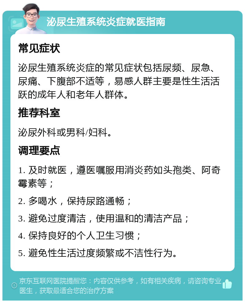 泌尿生殖系统炎症就医指南 常见症状 泌尿生殖系统炎症的常见症状包括尿频、尿急、尿痛、下腹部不适等，易感人群主要是性生活活跃的成年人和老年人群体。 推荐科室 泌尿外科或男科/妇科。 调理要点 1. 及时就医，遵医嘱服用消炎药如头孢类、阿奇霉素等； 2. 多喝水，保持尿路通畅； 3. 避免过度清洁，使用温和的清洁产品； 4. 保持良好的个人卫生习惯； 5. 避免性生活过度频繁或不洁性行为。